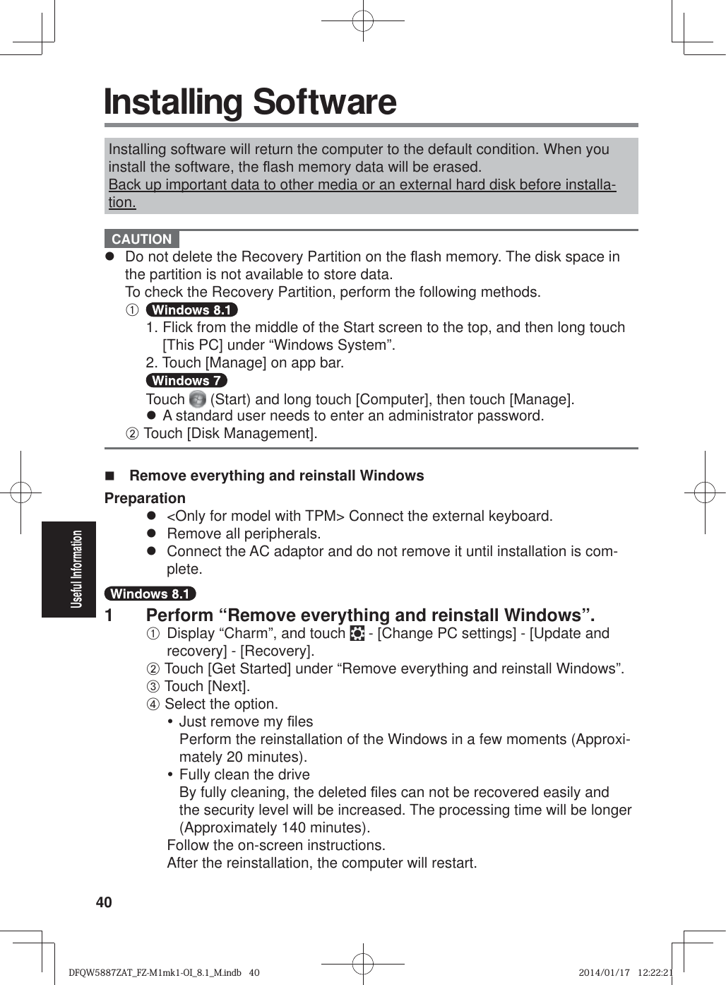 40Useful Information Installing SoftwareInstalling software will return the computer to the default condition. When you install the software, the À ash memory data will be erased.Back up important data to other media or an external hard disk before installa-tion. CAUTION z  Do not delete the Recovery Partition on the À ash memory. The disk space in the partition is not available to store data.To check the Recovery Partition, perform the following methods.A 1. Flick from the middle of the Start screen to the top, and then long touch [This PC] under “Windows System”.  2. Touch [Manage] on app bar.  Touch  (Start) and long touch [Computer], then touch [Manage]. z A standard user needs to enter an administrator password.B Touch [Disk Management].  Remove everything and reinstall WindowsPreparationz  &lt;Only for model with TPM&gt; Connect the external keyboard.z  Remove all peripherals.z  Connect the AC adaptor and do not remove it until installation is com-plete.1  Perform “Remove everything and reinstall Windows”.A Display “Charm”, and touch   - [Change PC settings] - [Update and recovery] - [Recovery].B Touch [Get Started] under “Remove everything and reinstall Windows”.C Touch [Next].D Select the option.y Just remove my ¿ lesPerform the reinstallation of the Windows in a few moments (Approxi-mately 20 minutes).y Fully clean the driveBy fully cleaning, the deleted ¿ les can not be recovered easily and the security level will be increased. The processing time will be longer (Approximately 140 minutes).Follow the on-screen instructions.After the reinstallation, the computer will restart.DFQW5887ZAT_FZ-M1mk1-OI_8.1_M.indb   40DFQW5887ZAT_FZ-M1mk1-OI_8.1_M.indb   402014/01/17   12:22:212014/01/17   12:22:21