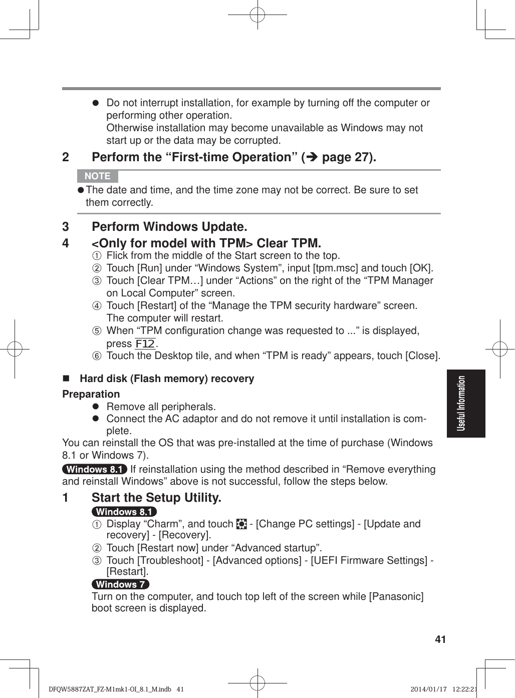 41Useful Informationz  Do not interrupt installation, for example by turning off the computer or performing other operation.Otherwise installation may become unavailable as Windows may not start up or the data may be corrupted.2  Perform the “First-time Operation” (Î page 27). NOTE z The date and time, and the time zone may not be correct. Be sure to set them correctly.3  Perform Windows Update. 4  &lt;Only for model with TPM&gt; Clear TPM.A Flick from the middle of the Start screen to the top.B Touch [Run] under “Windows System”, input [tpm.msc] and touch [OK]. C Touch [Clear TPM…] under “Actions” on the right of the “TPM Manager on Local Computer” screen.D Touch [Restart] of the “Manage the TPM security hardware” screen.The computer will restart. E When “TPM con¿ guration change was requested to ...” is displayed, press F12. F Touch the Desktop tile, and when “TPM is ready” appears, touch [Close].  Hard disk (Flash memory) recoveryPreparationz  Remove all peripherals.z  Connect the AC adaptor and do not remove it until installation is com-plete.You can reinstall the OS that was pre-installed at the time of purchase (Windows 8.1 or Windows 7). If reinstallation using the method described in “Remove everything and reinstall Windows” above is not successful, follow the steps below.1  Start the Setup Utility.A Display “Charm”, and touch   - [Change PC settings] - [Update and recovery] - [Recovery].B Touch [Restart now] under “Advanced startup”.C Touch [Troubleshoot] - [Advanced options] - [UEFI Firmware Settings] - [Restart].Turn on the computer, and touch top left of the screen while [Panasonic] boot screen is displayed.DFQW5887ZAT_FZ-M1mk1-OI_8.1_M.indb   41DFQW5887ZAT_FZ-M1mk1-OI_8.1_M.indb   412014/01/17   12:22:212014/01/17   12:22:21