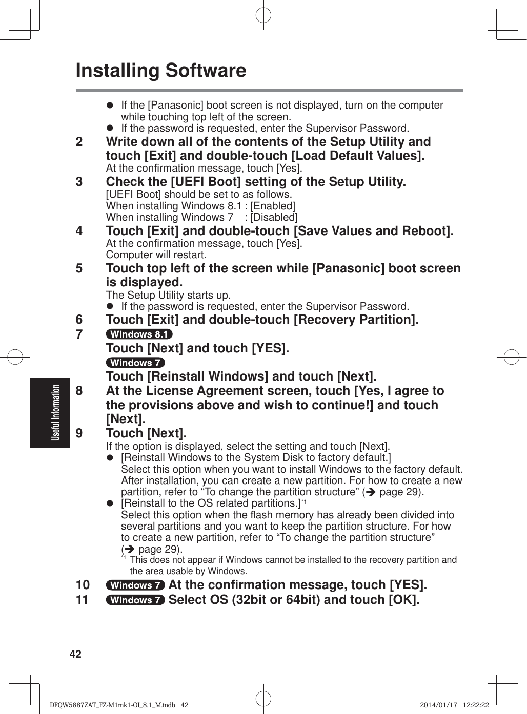 42Useful InformationInstalling Softwarez  If the [Panasonic] boot screen is not displayed, turn on the computer while touching top left of the screen.z  If the password is requested, enter the Supervisor Password.2  Write down all of the contents of the Setup Utility and touch [Exit] and double-touch [Load Default Values].At the con¿ rmation message, touch [Yes].3  Check the [UEFI Boot] setting of the Setup Utility.[UEFI Boot] should be set to as follows.When installing Windows 8.1 : [Enabled]When installing Windows 7  : [Disabled]4  Touch [Exit] and double-touch [Save Values and Reboot].At the con¿ rmation message, touch [Yes].Computer will restart.5  Touch top left of the screen while [Panasonic] boot screen is displayed.The Setup Utility starts up.z  If the password is requested, enter the Supervisor Password.6  Touch [Exit] and double-touch [Recovery Partition].7     Touch [Next] and touch [YES].    Touch [Reinstall Windows] and touch [Next].8  At the License Agreement screen, touch [Yes, I agree to the provisions above and wish to continue!] and touch [Next].9 Touch [Next].If the option is displayed, select the setting and touch [Next].z  [Reinstall Windows to the System Disk to factory default.]Select this option when you want to install Windows to the factory default. After installation, you can create a new partition. For how to create a new partition, refer to “To change the partition structure” (Î page 29).z [ Reinstall to the OS related partitions.]*1Select this option when the À ash memory has already been divided into several partitions and you want to keep the partition structure. For how to create a new partition, refer to “To change the partition structure” (Î page 29).*1 This does not appear if Windows cannot be installed to the recovery partition and the area usable by Windows.10   At the con¿ rmation message, touch [YES].11   Select OS (32bit or 64bit) and touch [OK].DFQW5887ZAT_FZ-M1mk1-OI_8.1_M.indb   42DFQW5887ZAT_FZ-M1mk1-OI_8.1_M.indb   422014/01/17   12:22:222014/01/17   12:22:22