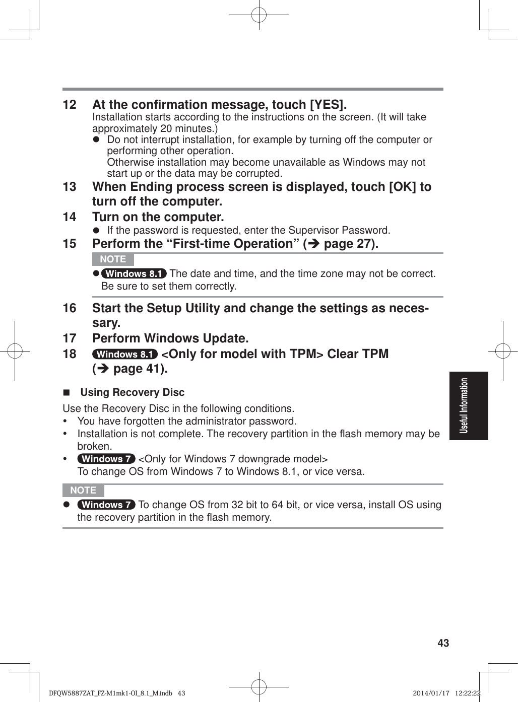 43Useful Information12  At the con¿ rmation message, touch [YES].Installation starts according to the instructions on the screen. (It will take approximately 20 minutes.)z  Do not interrupt installation, for example by turning off the computer or performing other operation.Otherwise installation may become unavailable as Windows may not start up or the data may be corrupted.13  When Ending process screen is displayed, touch [OK] to turn off the computer.14  Turn on the computer.z  If the password is requested, enter the Supervisor Password.15  Perform the “First-time Operation” (Î page 27). NOTE z  The date and time, and the time zone may not be correct. Be sure to set them correctly.16  Start the Setup Utility and change the settings as neces-sary.17  Perform Windows Update.18   &lt;Only for model with TPM&gt; Clear TPM  (Î page 41).  Using Recovery DiscUse the Recovery Disc in the following conditions.y  You have forgotten the administrator password.y  Installation is not complete. The recovery partition in the À ash memory may be broken.y  &lt;Only for Windows 7 downgrade model&gt;To change OS from Windows 7 to Windows 8.1, or vice versa. NOTE z  To change OS from 32 bit to 64 bit, or vice versa, install OS using the recovery partition in the À ash memory.DFQW5887ZAT_FZ-M1mk1-OI_8.1_M.indb   43DFQW5887ZAT_FZ-M1mk1-OI_8.1_M.indb   432014/01/17   12:22:222014/01/17   12:22:22