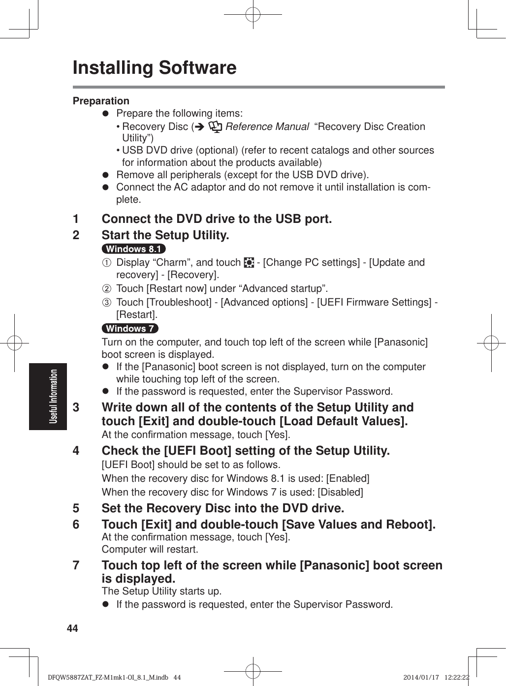 44Useful InformationInstalling SoftwarePreparationz  Prepare the following items:• Recovery Disc (Î  Reference Manual  “Recovery Disc Creation Utility”)• USB DVD drive (optional) (refer to recent catalogs and other sources for information about the products available)z  Remove all peripherals (except for the USB DVD drive).z  Connect the AC adaptor and do not remove it until installation is com-plete.1  Connect the DVD drive to the USB port.2  Start the Setup Utility.A Display “Charm”, and touch   - [Change PC settings] - [Update and recovery] - [Recovery].B Touch [Restart now] under “Advanced startup”.C Touch [Troubleshoot] - [Advanced options] - [UEFI Firmware Settings] - [Restart].Turn on the computer, and touch top left of the screen while [Panasonic] boot screen is displayed.z  If the [Panasonic] boot screen is not displayed, turn on the computer while touching top left of the screen.z  If the password is requested, enter the Supervisor Password.3  Write down all of the contents of the Setup Utility and touch [Exit] and double-touch [Load Default Values].At the con¿ rmation message, touch [Yes].4  Check the [UEFI Boot] setting of the Setup Utility. [UEFI Boot] should be set to as follows.When the recovery disc for Windows 8.1 is used: [Enabled]When the recovery disc for Windows 7 is used: [Disabled]5  Set the Recovery Disc into the DVD drive.6  Touch [Exit] and double-touch [Save Values and Reboot].At the con¿ rmation message, touch [Yes].Computer will restart.7  Touch top left of the screen while [Panasonic] boot screen is displayed.The Setup Utility starts up.z  If the password is requested, enter the Supervisor Password.DFQW5887ZAT_FZ-M1mk1-OI_8.1_M.indb   44DFQW5887ZAT_FZ-M1mk1-OI_8.1_M.indb   442014/01/17   12:22:222014/01/17   12:22:22