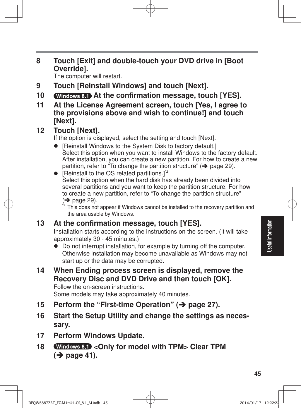 45Useful Information8  Touch [Exit] and double-touch your DVD drive in [Boot Override].The computer will restart.9  Touch [Reinstall Windows] and touch [Next].10   At the con¿ rmation message, touch [YES].11  At the License Agreement screen, touch [Yes, I agree to the provisions above and wish to continue!] and touch [Next].12 Touch [Next].If the option is displayed, select the setting and touch [Next].z  [Reinstall Windows to the System Disk to factory default.]Select this option when you want to install Windows to the factory default. After installation, you can create a new partition. For how to create a new partition, refer to “To change the partition structure” (Î page 29).z  [Reinstall to the OS related partitions.]*2Select this option when the hard disk has already been divided into several partitions and you want to keep the partition structure. For how to create a new partition, refer to “To change the partition structure” (Î page 29).*2 This does not appear if Windows cannot be installed to the recovery partition and the area usable by Windows.13  At the con¿ rmation message, touch [YES].Installation starts according to the instructions on the screen. (It will take approximately 30 - 45 minutes.)z  Do not interrupt installation, for example by turning off the computer.Otherwise installation may become unavailable as Windows may not start up or the data may be corrupted.14  When Ending process screen is displayed, remove the Recovery Disc and DVD Drive and then touch [OK].Follow the on-screen instructions.Some models may take approximately 40 minutes.15  Perform the “First-time Operation” (Î page 27).16  Start the Setup Utility and change the settings as neces-sary.17  Perform Windows Update.18   &lt;Only for model with TPM&gt; Clear TPM (Î page 41).DFQW5887ZAT_FZ-M1mk1-OI_8.1_M.indb   45DFQW5887ZAT_FZ-M1mk1-OI_8.1_M.indb   452014/01/17   12:22:222014/01/17   12:22:22