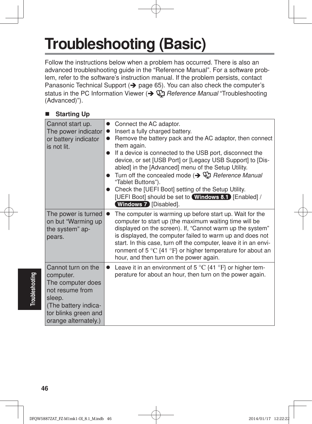 46Troubleshooting Troubleshooting (Basic)Follow the instructions below when a problem has occurred. There is also an advanced troubleshooting guide in the “Reference Manual”. For a software prob-lem, refer to the software’s instruction manual. If the problem persists, contact Panasonic Technical Support (Î page 65). You can also check the computer’s status in the PC Information Viewer (Î  Reference Manual “Troubleshooting (Advanced)”). Starting UpCannot start up.The power indicator or battery indicator is not lit.z  Connect the AC adaptor.z  Insert a fully charged battery.z  Remove the battery pack and the AC adaptor, then connect them again. z  If a device is connected to the USB port, disconnect the device, or set [USB Port] or [Legacy USB Support] to [Dis-abled] in the [Advanced] menu of the Setup Utility.z  Turn off the concealed mode (Î  Reference Manual “Tablet Buttons”).z  Check the [UEFI Boot] setting of the Setup Utility. [UEFI Boot] should be set to   [Enabled] /  [Disabled].The power is turned on but “Warming up the system” ap-pears.z  The computer is warming up before start up. Wait for the computer to start up (the maximum waiting time will be displayed on the screen). If, “Cannot warm up the system” is displayed, the computer failed to warm up and does not start. In this case, turn off the computer, leave it in an envi-ronment of 5 °C {41 °F} or higher temperature for about an hour, and then turn on the power again.Cannot turn on the computer.The computer does not resume from sleep.(The battery indica-tor blinks green and orange alternately.)z  Leave it in an environment of 5 °C {41 °F} or higher tem-perature for about an hour, then turn on the power again.DFQW5887ZAT_FZ-M1mk1-OI_8.1_M.indb   46DFQW5887ZAT_FZ-M1mk1-OI_8.1_M.indb   462014/01/17   12:22:222014/01/17   12:22:22