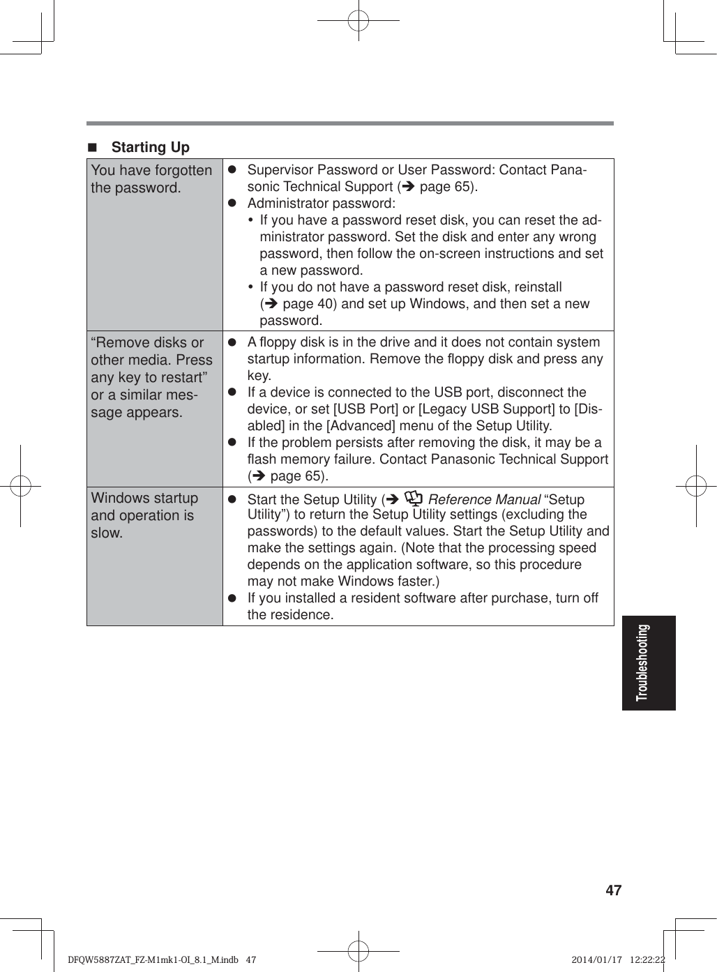 47Troubleshooting Starting UpYou have forgotten the password.z  Supervisor Password or User Password: Contact Pana-sonic Technical Support (Î page 65).z Administrator password: y  If you have a password reset disk, you can reset the ad-ministrator password. Set the disk and enter any wrong password, then follow the on-screen instructions and set a new password.y  If you do not have a password reset disk, reinstall (Î page 40) and set up Windows, and then set a new password.“Remove disks or other media. Press any key to restart” or a similar mes-sage appears.z A À oppy disk is in the drive and it does not contain system startup information. Remove the À oppy disk and press any key.z  If a device is connected to the USB port, disconnect the device, or set [USB Port] or [Legacy USB Support] to [Dis-abled] in the [Advanced] menu of the Setup Utility.z  If the problem persists after removing the disk, it may be a À ash memory failure. Contact Panasonic Technical Support (Î page 65).Windows startup and operation is slow.z  Start the Setup Utility (Î  Reference Manual “Setup Utility”) to return the Setup Utility settings (excluding the passwords) to the default values. Start the Setup Utility and make the settings again. (Note that the processing speed depends on the application software, so this procedure may not make Windows faster.)z  If you installed a resident software after purchase, turn off the residence.DFQW5887ZAT_FZ-M1mk1-OI_8.1_M.indb   47DFQW5887ZAT_FZ-M1mk1-OI_8.1_M.indb   472014/01/17   12:22:222014/01/17   12:22:22