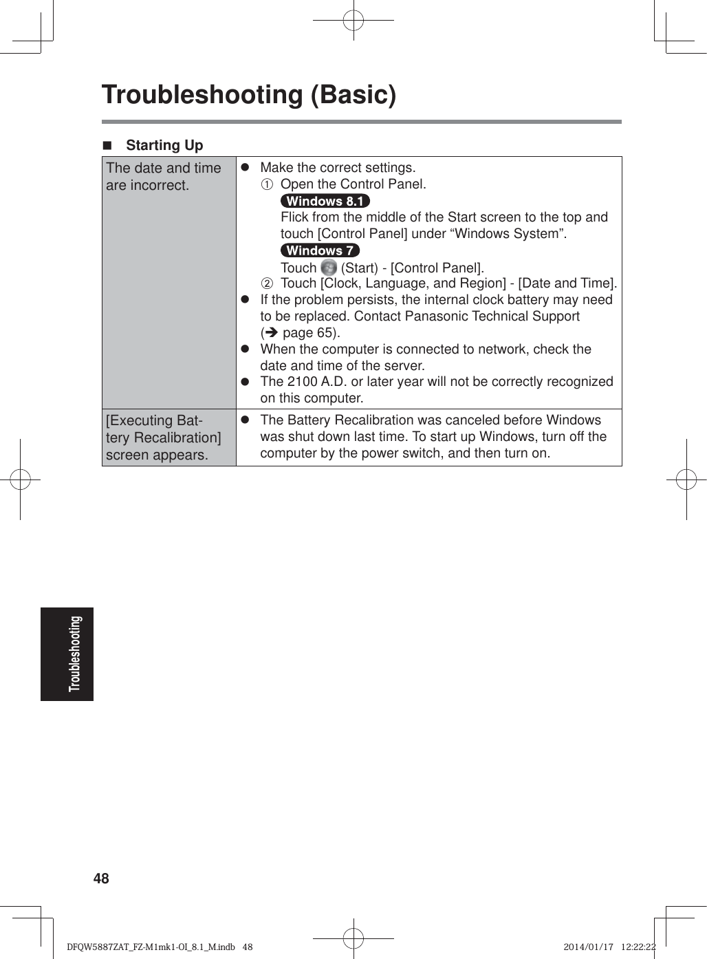 48TroubleshootingTroubleshooting (Basic) Starting UpThe date and time are incorrect.z  Make the correct settings.A  Open the Control Panel.  Flick from the middle of the Start screen to the top and touch [Control Panel] under “Windows System”.  Touch   (Start) - [Control Panel].B  Touch [Clock, Language, and Region] - [Date and Time].z  If the problem persists, the internal clock battery may need to be replaced. Contact Panasonic Technical Support (Î page 65).z  When the computer is connected to network, check the date and time of the server.z  The 2100 A.D. or later year will not be correctly recognized on this computer.[Executing Bat-tery Recalibration] screen appears.z  The Battery Recalibration was canceled before Windows was shut down last time. To start up Windows, turn off the computer by the power switch, and then turn on.DFQW5887ZAT_FZ-M1mk1-OI_8.1_M.indb   48DFQW5887ZAT_FZ-M1mk1-OI_8.1_M.indb   482014/01/17   12:22:222014/01/17   12:22:22