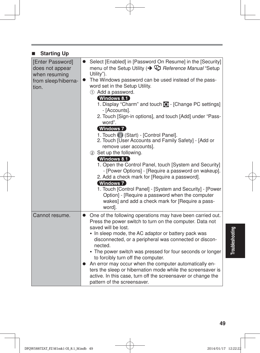 49Troubleshooting Starting Up[Enter Password] does not appear when resuming from sleep/hiberna-tion.z  Select [Enabled] in [Password On Resume] in the [Security] menu of the Setup Utility (Î  Reference Manual “Setup Utility”).z  The Windows password can be used instead of the pass-word set in the Setup Utility.A  Add a password.  1. Display “Charm” and touch   - [Change PC settings] - [Accounts]. 2. Touch [Sign-in options], and touch [Add] under “Pass-word”.  1. Touch   (Start) - [Control Panel]. 2. Touch [User Accounts and Family Safety] - [Add or remove user accounts].B  Set up the following.  1. Open the Control Panel, touch [System and Security] - [Power Options] - [Require a password on wakeup]. 2. Add a check mark for [Require a password].  1. Touch [Control Panel] - [System and Security] - [Power Option] - [Require a password when the computer wakes] and add a check mark for [Require a pass-word].Cannot resume. z  One of the following operations may have been carried out. Press the power switch to turn on the computer. Data not saved will be lost.y  In sleep mode, the AC adaptor or battery pack was disconnected, or a peripheral was connected or discon-nected.y  The power switch was pressed for four seconds or longer to forcibly turn off the computer.z  An error may occur when the computer automatically en-ters the sleep or hibernation mode while the screensaver is active. In this case, turn off the screensaver or change the pattern of the screensaver.DFQW5887ZAT_FZ-M1mk1-OI_8.1_M.indb   49DFQW5887ZAT_FZ-M1mk1-OI_8.1_M.indb   492014/01/17   12:22:222014/01/17   12:22:22