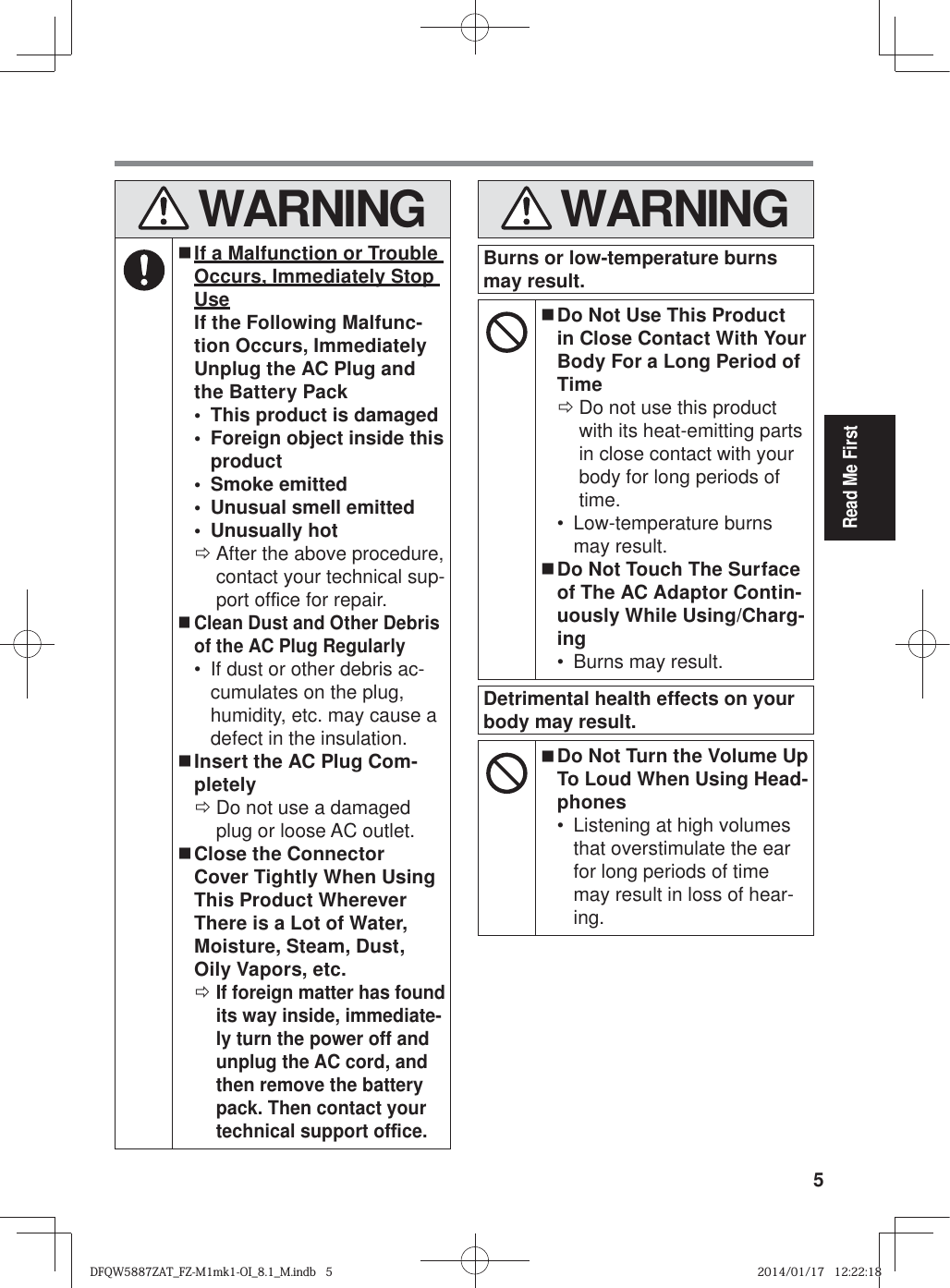 5Read Me First WARNING If a Malfunction or Trouble Occurs, Immediately Stop UseIf the Following Malfunc-tion Occurs, Immediately Unplug the AC Plug and the Battery Pack•  This product is damaged•  Foreign object inside this product• Smoke emitted•  Unusual smell emitted• Unusually hot ÖAfter the above procedure, contact your technical sup-port of¿ ce for repair. Clean Dust and Other Debris of the AC Plug Regularly•  If dust or other debris ac-cumulates on the plug, humidity, etc. may cause a defect in the insulation. Insert the AC Plug Com-pletely ÖDo not use a damaged plug or loose AC outlet. Close the Connector Cover Tightly When Using This Product Wherever There is a Lot of Water, Moisture, Steam, Dust, Oily Vapors, etc. ÖIf foreign matter has found its way inside, immediate-ly turn the power off and unplug the AC cord, and then remove the battery pack. Then contact your technical support of¿ ce. WARNINGBurns or low-temperature burns may result. Do Not Use This Product in Close Contact With Your Body For a Long Period of Time ÖDo not use this product with its heat-emitting parts in close contact with your body for long periods of time.• Low-temperature burns may result. Do Not Touch The Surface of The AC Adaptor Contin-uously While Using/Charg-ing•  Burns may result.Detrimental health effects on your body may result. Do Not Turn the Volume Up To Loud When Using Head-phones•  Listening at high volumes that overstimulate the ear for long periods of time may result in loss of hear-ing.DFQW5887ZAT_FZ-M1mk1-OI_8.1_M.indb   5DFQW5887ZAT_FZ-M1mk1-OI_8.1_M.indb   52014/01/17   12:22:182014/01/17   12:22:18