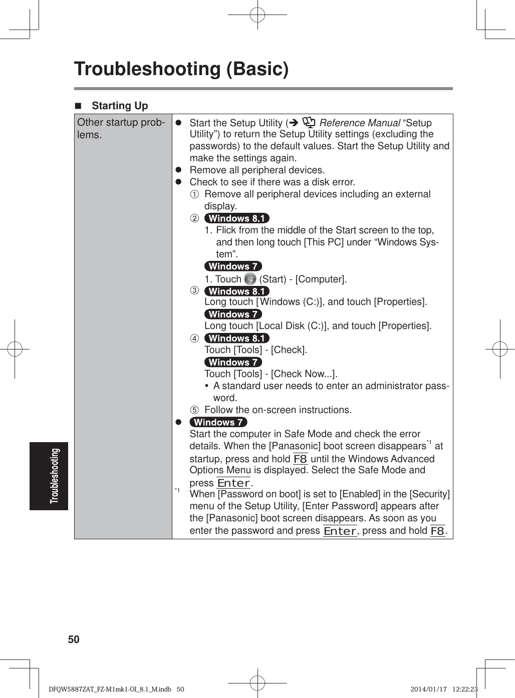 50TroubleshootingTroubleshooting (Basic) Starting UpOther startup prob-lems.z  Start the Setup Utility (Î  Reference Manual “Setup Utility”) to return the Setup Utility settings (excluding the passwords) to the default values. Start the Setup Utility and make the settings again.z  Remove all peripheral devices.z  Check to see if there was a disk error.A  Remove all peripheral devices including an external display.B  1. Flick from the middle of the Start screen to the top, and then long touch [This PC] under “Windows Sys-tem”.  1. Touch   (Start) - [Computer].C  Long touch [Windows (C:)], and touch [Properties].  Long touch [Local Disk (C:)], and touch [Properties].D  Touch [Tools] - [Check].  Touch [Tools] - [Check Now...].y  A standard user needs to enter an administrator pass-word.E  Follow the on-screen instructions.z Start the computer in Safe Mode and check the error details. When the [Panasonic] boot screen disappears*1 at startup, press and hold F8 until the Windows Advanced Options Menu is displayed. Select the Safe Mode and press Enter.*1  When [Password on boot] is set to [Enabled] in the [Security] menu of the Setup Utility, [Enter Password] appears after the [Panasonic] boot screen disappears. As soon as you enter the password and press Enter, press and hold F8.DFQW5887ZAT_FZ-M1mk1-OI_8.1_M.indb   50DFQW5887ZAT_FZ-M1mk1-OI_8.1_M.indb   502014/01/17   12:22:232014/01/17   12:22:23