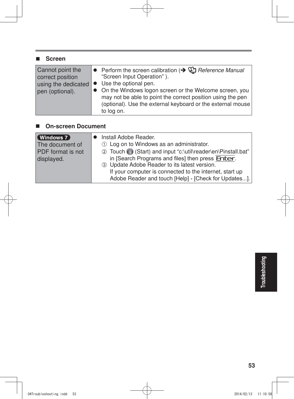 53Troubleshooting ScreenCannot point the correct position using the dedicated pen (optional).z  Perform the screen calibration (Î  Reference Manual “Screen Input Operation” ).z  Use the optional pen.z  On the Windows logon screen or the Welcome screen, you may not be able to point the correct position using the pen (optional). Use the external keyboard or the external mouse to log on. On-screen DocumentThe document of PDF format is not displayed.z Install Adobe Reader.A  Log on to Windows as an administrator.B Touch   (Start) and input “c:\util\reader\en\Pinstall.bat” LQ&gt;6HDUFK3URJUDPVDQG¿OHV@WKHQSUHVV Enter.C  Update Adobe Reader to its latest version. If your computer is connected to the internet, start up Adobe Reader and touch&gt;+HOS@&gt;&amp;KHFNIRU8SGDWHV@7URXEOHVKRRWLQJLQGG 