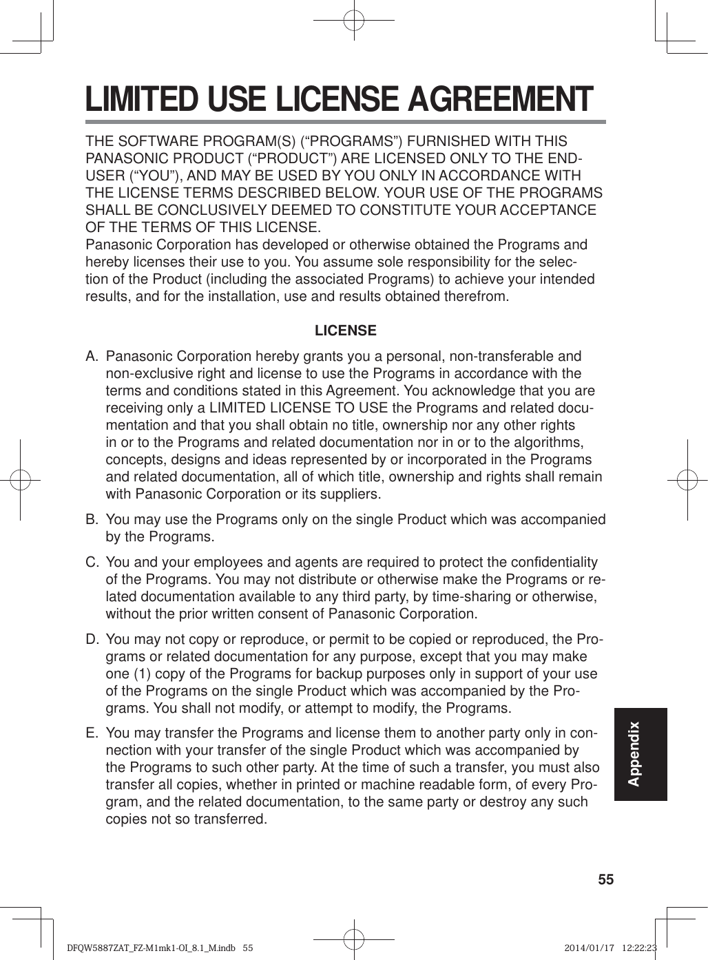 55Appendix LIMITED USE LICENSE AGREEMENTTHE SOFTWARE PROGRAM(S) (“PROGRAMS”) FURNISHED WITH THIS PANASONIC PRODUCT (“PRODUCT”) ARE LICENSED ONLY TO THE END-USER (“YOU”), AND MAY BE USED BY YOU ONLY IN ACCORDANCE WITH THE LICENSE TERMS DESCRIBED BELOW. YOUR USE OF THE PROGRAMS SHALL BE CONCLUSIVELY DEEMED TO CONSTITUTE YOUR ACCEPTANCE OF THE TERMS OF THIS LICENSE.Panasonic Corporation has developed or otherwise obtained the Programs and hereby licenses their use to you. You assume sole responsibility for the selec-tion of the Product (including the associated Programs) to achieve your intended results, and for the installation, use and results obtained therefrom.LICENSEA.  Panasonic Corporation hereby grants you a personal, non-transferable and non-exclusive right and license to use the Programs in accordance with the terms and conditions stated in this Agreement. You acknowledge that you are receiving only a LIMITED LICENSE TO USE the Programs and related docu-mentation and that you shall obtain no title, ownership nor any other rights in or to the Programs and related documentation nor in or to the algorithms, concepts, designs and ideas represented by or incorporated in the Programs and related documentation, all of which title, ownership and rights shall remain with Panasonic Corporation or its suppliers.B.  You may use the Programs only on the single Product which was accompanied by the Programs.C. You and your employees and agents are required to protect the con¿ dentiality of the Programs. You may not distribute or otherwise make the Programs or re-lated documentation available to any third party, by time-sharing or otherwise, without the prior written consent of Panasonic Corporation.D. You may not copy or reproduce, or permit to be copied or reproduced, the Pro-grams or related documentation for any purpose, except that you may make one (1) copy of the Programs for backup purposes only in support of your use of the Programs on the single Product which was accompanied by the Pro-grams. You shall not modify, or attempt to modify, the Programs.E.  You may transfer the Programs and license them to another party only in con-nection with your transfer of the single Product which was accompanied by the Programs to such other party. At the time of such a transfer, you must also transfer all copies, whether in printed or machine readable form, of every Pro-gram, and the related documentation, to the same party or destroy any such copies not so transferred.DFQW5887ZAT_FZ-M1mk1-OI_8.1_M.indb   55DFQW5887ZAT_FZ-M1mk1-OI_8.1_M.indb   552014/01/17   12:22:232014/01/17   12:22:23