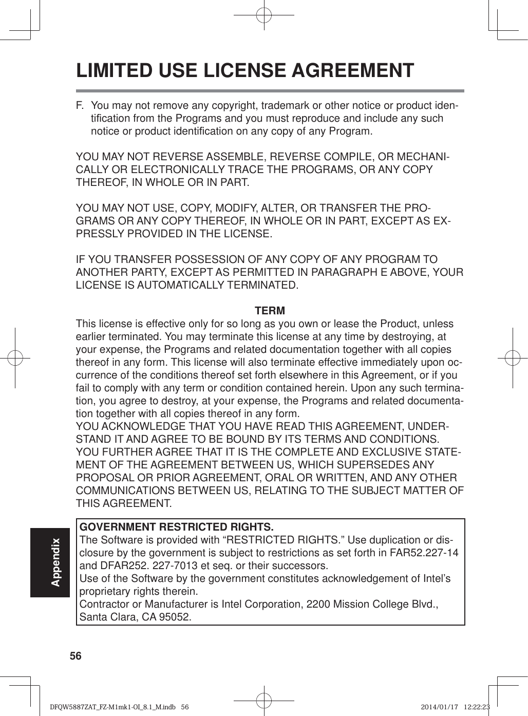 56AppendixLIMITED USE LICENSE AGREEMENTF.  You may not remove any copyright, trademark or other notice or product iden-ti¿ cation from the Programs and you must reproduce and include any such notice or product identi¿ cation on any copy of any Program.YOU MAY NOT REVERSE ASSEMBLE, REVERSE COMPILE, OR MECHANI-CALLY OR ELECTRONICALLY TRACE THE PROGRAMS, OR ANY COPY THEREOF, IN WHOLE OR IN PART.YOU MAY NOT USE, COPY, MODIFY, ALTER, OR TRANSFER THE PRO-GRAMS OR ANY COPY THEREOF, IN WHOLE OR IN PART, EXCEPT AS EX-PRESSLY PROVIDED IN THE LICENSE.IF YOU TRANSFER POSSESSION OF ANY COPY OF ANY PROGRAM TO ANOTHER PARTY, EXCEPT AS PERMITTED IN PARAGRAPH E ABOVE, YOUR LICENSE IS AUTOMATICALLY TERMINATED.TERMThis license is effective only for so long as you own or lease the Product, unless earlier terminated. You may terminate this license at any time by destroying, at your expense, the Programs and related documentation together with all copies thereof in any form. This license will also terminate effective immediately upon oc-currence of the conditions thereof set forth elsewhere in this Agreement, or if you fail to comply with any term or condition contained herein. Upon any such termina-tion, you agree to destroy, at your expense, the Programs and related documenta-tion together with all copies thereof in any form.YOU ACKNOWLEDGE THAT YOU HAVE READ THIS AGREEMENT, UNDER-STAND IT AND AGREE TO BE BOUND BY ITS TERMS AND CONDITIONS. YOU FURTHER AGREE THAT IT IS THE COMPLETE AND EXCLUSIVE STATE-MENT OF THE AGREEMENT BETWEEN US, WHICH SUPERSEDES ANY PROPOSAL OR PRIOR AGREEMENT, ORAL OR WRITTEN, AND ANY OTHER COMMUNICATIONS BETWEEN US, RELATING TO THE SUBJECT MATTER OF THIS AGREEMENT.GOVERNMENT RESTRICTED RIGHTS.The Software is provided with “RESTRICTED RIGHTS.” Use duplication or dis-closure by the government is subject to restrictions as set forth in FAR52.227-14 and DFAR252. 227-7013 et seq. or their successors.Use of the Software by the government constitutes acknowledgement of Intel’s proprietary rights therein.Contractor or Manufacturer is Intel Corporation, 2200 Mission College Blvd., Santa Clara, CA 95052.DFQW5887ZAT_FZ-M1mk1-OI_8.1_M.indb   56DFQW5887ZAT_FZ-M1mk1-OI_8.1_M.indb   562014/01/17   12:22:232014/01/17   12:22:23