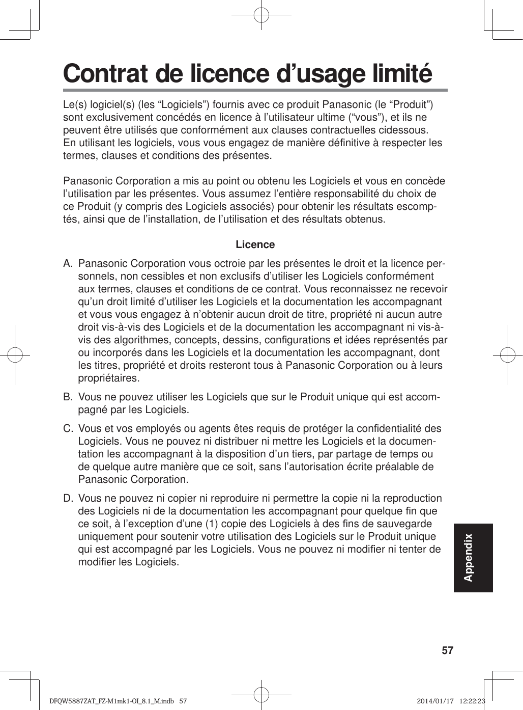 57AppendixLe(s) logiciel(s) (les “Logiciels”) fournis avec ce produit Panasonic (le “Produit”) sont exclusivement concédés en licence à l’utilisateur ultime (“vous”), et ils ne peuvent être utilisés que conformément aux clauses contractuelles cidessous. En utilisant les logiciels, vous vous engagez de manière dé¿ nitive à respecter les termes, clauses et conditions des présentes.Panasonic Corporation a mis au point ou obtenu les Logiciels et vous en concède l’utilisation par les présentes. Vous assumez l’entière responsabilité du choix de ce Produit (y compris des Logiciels associés) pour obtenir les résultats escomp-tés, ainsi que de l’installation, de l’utilisation et des résultats obtenus.LicenceA.  Panasonic Corporation vous octroie par les présentes le droit et la licence per-sonnels, non cessibles et non exclusifs d’utiliser les Logiciels conformément aux termes, clauses et conditions de ce contrat. Vous reconnaissez ne recevoir qu’un droit limité d’utiliser les Logiciels et la documentation les accompagnant et vous vous engagez à n’obtenir aucun droit de titre, propriété ni aucun autre droit vis-à-vis des Logiciels et de la documentation les accompagnant ni vis-à-vis des algorithmes, concepts, dessins, con¿ gurations et idées représentés par ou incorporés dans les Logiciels et la documentation les accompagnant, dont les titres, propriété et droits resteront tous à Panasonic Corporation ou à leurs propriétaires.B.  Vous ne pouvez utiliser les Logiciels que sur le Produit unique qui est accom-pagné par les Logiciels.C. Vous et vos employés ou agents êtes requis de protéger la con¿ dentialité des Logiciels. Vous ne pouvez ni distribuer ni mettre les Logiciels et la documen-tation les accompagnant à la disposition d’un tiers, par partage de temps ou de quelque autre manière que ce soit, sans l’autorisation écrite préalable de Panasonic Corporation.D. Vous ne pouvez ni copier ni reproduire ni permettre la copie ni la reproduction des Logiciels ni de la documentation les accompagnant pour quelque ¿ n que ce soit, à l’exception d’une (1) copie des Logiciels à des ¿ ns de sauvegarde uniquement pour soutenir votre utilisation des Logiciels sur le Produit unique qui est accompagné par les Logiciels. Vous ne pouvez ni modi¿ er ni tenter de modi¿ er les Logiciels. Contrat de licence d’usage limitéDFQW5887ZAT_FZ-M1mk1-OI_8.1_M.indb   57DFQW5887ZAT_FZ-M1mk1-OI_8.1_M.indb   572014/01/17   12:22:232014/01/17   12:22:23