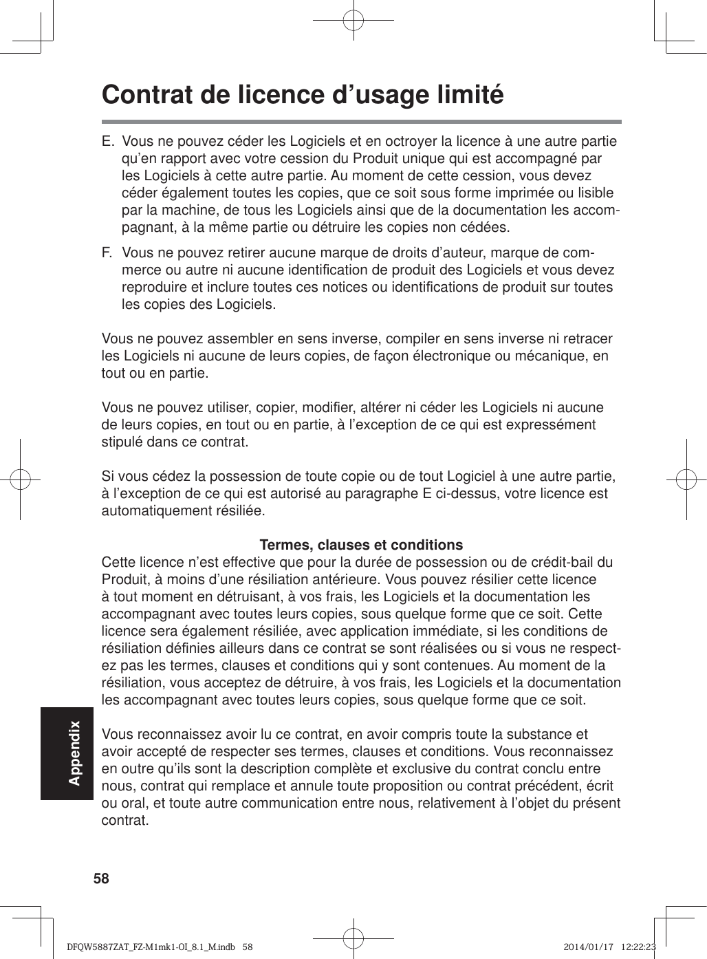 58AppendixContrat de licence d’usage limitéE.  Vous ne pouvez céder les Logiciels et en octroyer la licence à une autre partie qu’en rapport avec votre cession du Produit unique qui est accompagné par les Logiciels à cette autre partie. Au moment de cette cession, vous devez céder également toutes les copies, que ce soit sous forme imprimée ou lisible par la machine, de tous les Logiciels ainsi que de la documentation les accom-pagnant, à la même partie ou détruire les copies non cédées.F.  Vous ne pouvez retirer aucune marque de droits d’auteur, marque de com-merce ou autre ni aucune identi¿ cation de produit des Logiciels et vous devez reproduire et inclure toutes ces notices ou identi¿ cations de produit sur toutes les copies des Logiciels.Vous ne pouvez assembler en sens inverse, compiler en sens inverse ni retracer les Logiciels ni aucune de leurs copies, de façon électronique ou mécanique, en tout ou en partie.Vous ne pouvez utiliser, copier, modi¿ er, altérer ni céder les Logiciels ni aucune de leurs copies, en tout ou en partie, à l’exception de ce qui est expressément stipulé dans ce contrat.Si vous cédez la possession de toute copie ou de tout Logiciel à une autre partie, à l’exception de ce qui est autorisé au paragraphe E ci-dessus, votre licence est automatiquement résiliée.Termes, clauses et conditionsCette licence n’est effective que pour la durée de possession ou de crédit-bail du Produit, à moins d’une résiliation antérieure. Vous pouvez résilier cette licence à tout moment en détruisant, à vos frais, les Logiciels et la documentation les accompagnant avec toutes leurs copies, sous quelque forme que ce soit. Cette licence sera également résiliée, avec application immédiate, si les conditions de résiliation dé¿ nies ailleurs dans ce contrat se sont réalisées ou si vous ne respect-ez pas les termes, clauses et conditions qui y sont contenues. Au moment de la résiliation, vous acceptez de détruire, à vos frais, les Logiciels et la documentation les accompagnant avec toutes leurs copies, sous quelque forme que ce soit.Vous reconnaissez avoir lu ce contrat, en avoir compris toute la substance et avoir accepté de respecter ses termes, clauses et conditions. Vous reconnaissez en outre qu’ils sont la description complète et exclusive du contrat conclu entre nous, contrat qui remplace et annule toute proposition ou contrat précédent, écrit ou oral, et toute autre communication entre nous, relativement à l’objet du présent contrat.DFQW5887ZAT_FZ-M1mk1-OI_8.1_M.indb   58DFQW5887ZAT_FZ-M1mk1-OI_8.1_M.indb   582014/01/17   12:22:232014/01/17   12:22:23