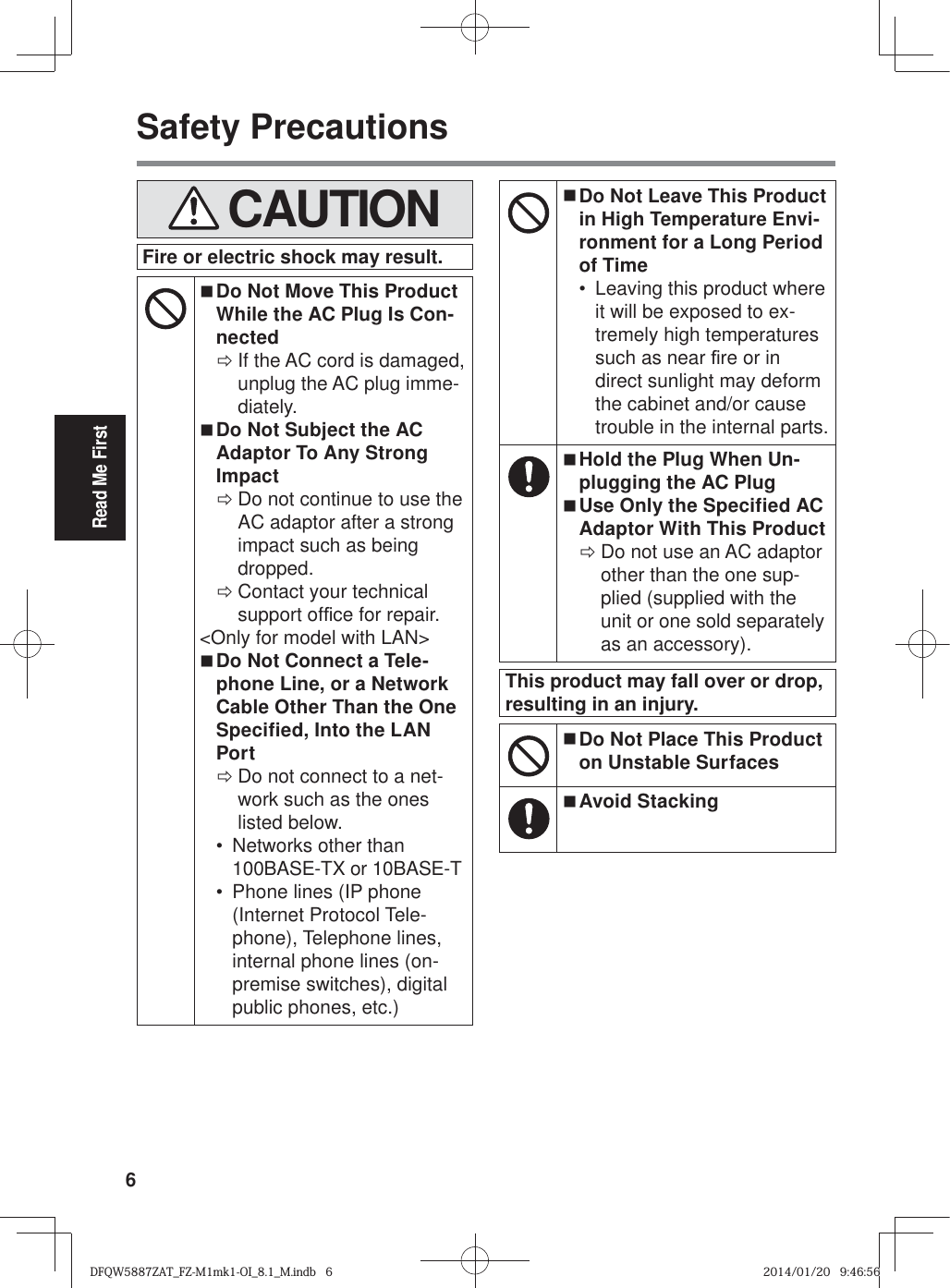 6Read Me FirstSafety Precautions   CAUTIONFire or electric shock may result. Do Not Move This Product While the AC Plug Is Con-nected ÖIf the AC cord is damaged, unplug the AC plug imme-diately. Do Not Subject the AC Adaptor To Any Strong Impact ÖDo not continue to use the AC adaptor after a strong impact such as being dropped. ÖContact your technical support of¿ ce for repair.&lt;Only for model with LAN&gt; Do Not Connect a Tele-phone Line, or a Network Cable Other Than the One Specified, Into the LAN Port ÖDo not connect to a net-work such as the ones listed below.•  Networks other than 100BASE-TX or 10BASE-T•  Phone lines (IP phone (Internet Protocol Tele-phone), Telephone lines, internal phone lines (on-premise switches), digital public phones, etc.) Do Not Leave This Product in High Temperature Envi-ronment for a Long Period of Time•  Leaving this product where it will be exposed to ex-tremely high temperatures such as near ¿ re or in direct sunlight may deform the cabinet and/or cause trouble in the internal parts. Hold the Plug When Un-plugging the AC Plug Use Only the Specified AC Adaptor With This Product ÖDo not use an AC adaptor other than the one sup-plied (supplied with the unit or one sold separately as an accessory).This product may fall over or drop, resulting in an injury. Do Not Place This Product on Unstable Surfaces Avoid StackingDFQW5887ZAT_FZ-M1mk1-OI_8.1_M.indb   6DFQW5887ZAT_FZ-M1mk1-OI_8.1_M.indb   62014/01/20   9:46:562014/01/20   9:46:56