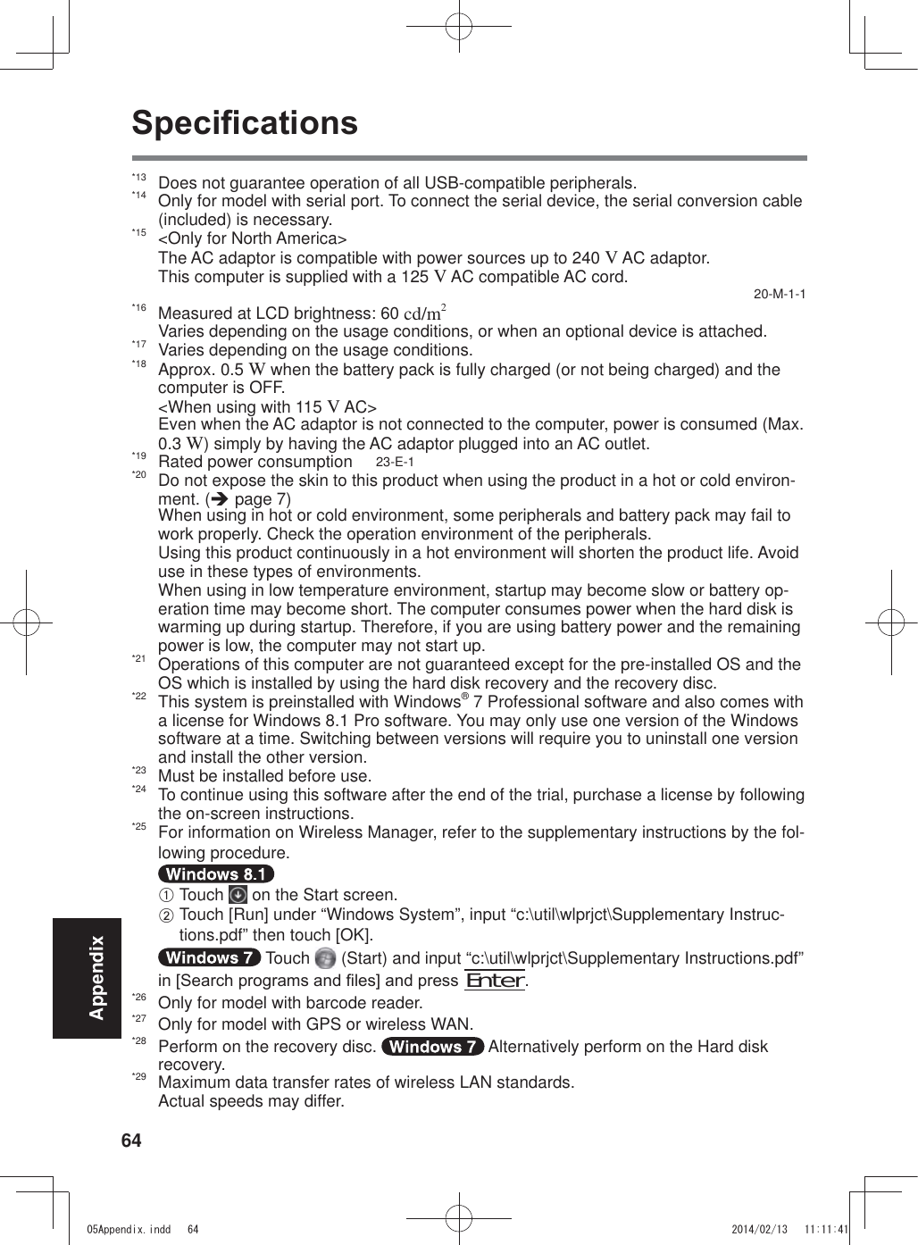 64Appendix6SHFL¿FDWLRQV*13  Does not guarantee operation of all USB-compatible peripherals.*14  Only for model with serial port. To connect the serial device, the serial conversion cable (included) is necessary.*15  &lt;Only for North America&gt; The AC adaptor is compatible with power sources up to 240 V AC adaptor. This computer is supplied with a 125 V AC compatible AC cord.  20-M-1-1*16  Measured at LCD brightness: 60 cd/m2  Varies depending on the usage conditions, or when an optional device is attached.*17  Varies depending on the usage conditions.*18 Approx. 0.5 W when the battery pack is fully charged (or not being charged) and the computer is OFF.   &lt;When using with 115 V AC&gt; Even when the AC adaptor is not connected to the computer, power is consumed (Max. 0.3 W) simply by having the AC adaptor plugged into an AC outlet.*19  Rated power consumption     23-E-1*20  Do not expose the skin to this product when using the product in a hot or cold environ-ment. (Î page 7)  When using in hot or cold environment, some peripherals and battery pack may fail to work properly. Check the operation environment of the peripherals.  Using this product continuously in a hot environment will shorten the product life. Avoid use in these types of environments.  When using in low temperature environment, startup may become slow or battery op-eration time may become short. The computer consumes power when the hard disk is warming up during startup. Therefore, if you are using battery power and the remaining power is low, the computer may not start up. *21  Operations of this computer are not guaranteed except for the pre-installed OS and the OS which is installed by using the hard disk recovery and the recovery disc.*22  This system is preinstalled with Windows® 7 Professional software and also comes with a license for Windows 8.1 Pro software. You may only use one version of the Windows software at a time. Switching between versions will require you to uninstall one version and install the other version.*23  Must be installed before use.*24  To continue using this software after the end of the trial, purchase a license by following the on-screen instructions.*25  For information on Wireless Manager, refer to the supplementary instructions by the fol-lowing procedure. A Touch   on the Start screen.B Touch [Run] under “Windows System”, input “c:\util\wlprjct\Supplementary Instruc-tions.pdf” then touch [OK]. Touch   (Start) and input “c:\util\wlprjct\Supplementary Instructions.pdf” LQ&gt;6HDUFKSURJUDPVDQG¿OHV@DQGSUHVV Enter.*26  Only for model with barcode reader.*27  Only for model with GPS or wireless WAN.*28  Perform on the recovery disc.   Alternatively perform on the Hard disk recovery.*29  Maximum data transfer rates of wireless LAN standards. Actual speeds may differ.$SSHQGL[LQGG 