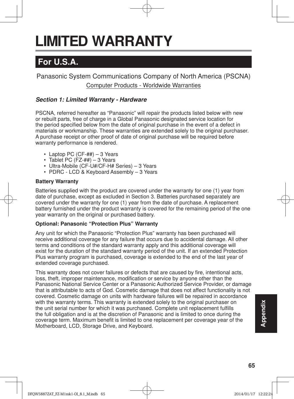 65AppendixFor U.S.A.Panasonic System Communications Company of North America (PSCNA)Computer Products - Worldwide WarrantiesSection 1: Limited Warranty - HardwarePSCNA, referred hereafter as “Panasonic” will repair the products listed below with new or rebuilt parts, free of charge in a Global Panasonic designated service location for the period specified below from the date of original purchase in the event of a defect in materials or workmanship. These warranties are extended solely to the original purchaser. A purchase receipt or other proof of date of original purchase will be required before warranty performance is rendered. •  Laptop PC (CF-##) – 3 Years•  Tablet PC (FZ-##) – 3 Years•  Ultra-Mobile (CF-U#/CF-H# Series) – 3 Years•  PDRC - LCD &amp; Keyboard Assembly – 3 YearsBattery WarrantyBatteries supplied with the product are covered under the warranty for one (1) year from date of purchase, except as excluded in Section 3. Batteries purchased separately are covered under the warranty for one (1) year from the date of purchase. A replacement battery furnished under the product warranty is covered for the remaining period of the one year warranty on the original or purchased battery.Optional: Panasonic “Protection Plus” WarrantyAny unit for which the Panasonic “Protection Plus” warranty has been purchased will receive additional coverage for any failure that occurs due to accidental damage. All other terms and conditions of the standard warranty apply and this additional coverage will exist for the duration of the standard warranty period of the unit. If an extended Protection Plus warranty program is purchased, coverage is extended to the end of the last year of extended coverage purchased.This warranty does not cover failures or defects that are caused by fire, intentional acts, loss, theft, improper maintenance, modification or service by anyone other than the Panasonic National Service Center or a Panasonic Authorized Service Provider, or damage that is attributable to acts of God. Cosmetic damage that does not affect functionality is not covered. Cosmetic damage on units with hardware failures will be repaired in accordance with the warranty terms. This warranty is extended solely to the original purchaser on the unit serial number for which it was purchased. Complete unit replacement fulfills the full obligation and is at the discretion of Panasonic and is limited to once during the coverage term. Maximum benefit is limited to one replacement per coverage year of the Motherboard, LCD, Storage Drive, and Keyboard. LIMITED WARRANTYDFQW5887ZAT_FZ-M1mk1-OI_8.1_M.indb   65DFQW5887ZAT_FZ-M1mk1-OI_8.1_M.indb   652014/01/17   12:22:242014/01/17   12:22:24