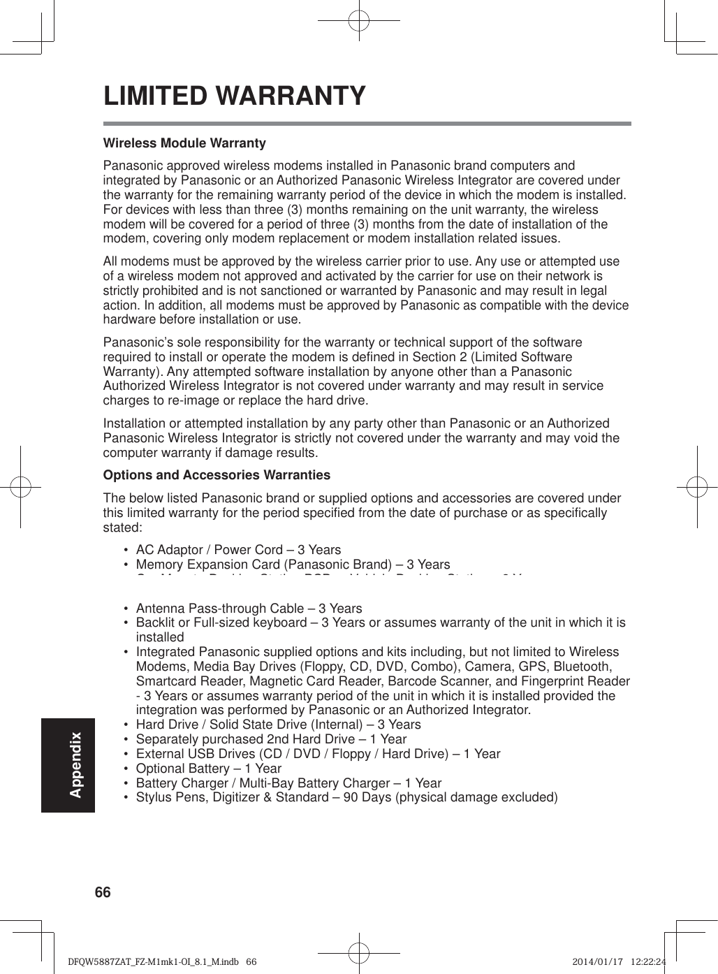 66AppendixLIMITED WARRANTYWireless Module WarrantyPanasonic approved wireless modems installed in Panasonic brand computers and integrated by Panasonic or an Authorized Panasonic Wireless Integrator are covered under the warranty for the remaining warranty period of the device in which the modem is installed. For devices with less than three (3) months remaining on the unit warranty, the wireless modem will be covered for a period of three (3) months from the date of installation of the modem, covering only modem replacement or modem installation related issues.All modems must be approved by the wireless carrier prior to use. Any use or attempted use of a wireless modem not approved and activated by the carrier for use on their network is strictly prohibited and is not sanctioned or warranted by Panasonic and may result in legal action. In addition, all modems must be approved by Panasonic as compatible with the device hardware before installation or use. Panasonic’s sole responsibility for the warranty or technical support of the software required to install or operate the modem is defined in Section 2 (Limited Software Warranty). Any attempted software installation by anyone other than a Panasonic Authorized Wireless Integrator is not covered under warranty and may result in service charges to re-image or replace the hard drive.Installation or attempted installation by any party other than Panasonic or an Authorized Panasonic Wireless Integrator is strictly not covered under the warranty and may void the computer warranty if damage results. Options and Accessories WarrantiesThe below listed Panasonic brand or supplied options and accessories are covered under this limited warranty for the period specified from the date of purchase or as specifically stated:•  AC Adaptor / Power Cord – 3 Years•  Memory Expansion Card (Panasonic Brand) – 3 Years •  Car Mount - Docking Station PCB or Vehicle Docking Station – 3 Years•  Desktop Port Replicator, I-O Box, Docking Cradle (like CF-U1) – 3 Years•  Antenna Pass-through Cable – 3 Years•  Backlit or Full-sized keyboard – 3 Years or assumes warranty of the unit in which it is installed•  Integrated Panasonic supplied options and kits including, but not limited to Wireless Modems, Media Bay Drives (Floppy, CD, DVD, Combo), Camera, GPS, Bluetooth, Smartcard Reader, Magnetic Card Reader, Barcode Scanner, and Fingerprint Reader - 3 Years or assumes warranty period of the unit in which it is installed provided the integration was performed by Panasonic or an Authorized Integrator.•  Hard Drive / Solid State Drive (Internal) – 3 Years•  Separately purchased 2nd Hard Drive – 1 Year•  External USB Drives (CD / DVD / Floppy / Hard Drive) – 1 Year•  Optional Battery – 1 Year•  Battery Charger / Multi-Bay Battery Charger – 1 Year•  Stylus Pens, Digitizer &amp; Standard – 90 Days (physical damage excluded)DFQW5887ZAT_FZ-M1mk1-OI_8.1_M.indb   66DFQW5887ZAT_FZ-M1mk1-OI_8.1_M.indb   662014/01/17   12:22:242014/01/17   12:22:24