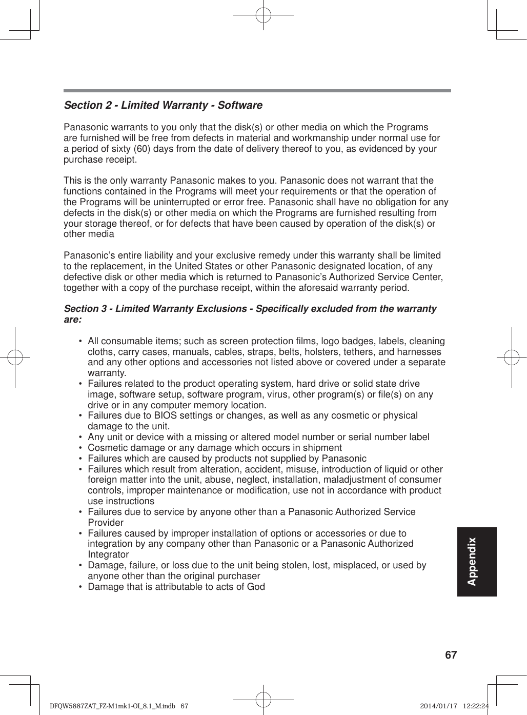 67AppendixSection 2 - Limited Warranty - SoftwarePanasonic warrants to you only that the disk(s) or other media on which the Programs are furnished will be free from defects in material and workmanship under normal use for a period of sixty (60) days from the date of delivery thereof to you, as evidenced by your purchase receipt.This is the only warranty Panasonic makes to you. Panasonic does not warrant that the functions contained in the Programs will meet your requirements or that the operation of the Programs will be uninterrupted or error free. Panasonic shall have no obligation for any defects in the disk(s) or other media on which the Programs are furnished resulting from your storage thereof, or for defects that have been caused by operation of the disk(s) or other mediaPanasonic’s entire liability and your exclusive remedy under this warranty shall be limited to the replacement, in the United States or other Panasonic designated location, of any defective disk or other media which is returned to Panasonic’s Authorized Service Center, together with a copy of the purchase receipt, within the aforesaid warranty period.Section 3 - Limited Warranty Exclusions - Specifically excluded from the warranty are:•  All consumable items; such as screen protection films, logo badges, labels, cleaning cloths, carry cases, manuals, cables, straps, belts, holsters, tethers, and harnesses and any other options and accessories not listed above or covered under a separate warranty.•  Failures related to the product operating system, hard drive or solid state drive image, software setup, software program, virus, other program(s) or file(s) on any drive or in any computer memory location. •  Failures due to BIOS settings or changes, as well as any cosmetic or physical damage to the unit. •  Any unit or device with a missing or altered model number or serial number label•  Cosmetic damage or any damage which occurs in shipment•  Failures which are caused by products not supplied by Panasonic •  Failures which result from alteration, accident, misuse, introduction of liquid or other foreign matter into the unit, abuse, neglect, installation, maladjustment of consumer controls, improper maintenance or modification, use not in accordance with product use instructions •  Failures due to service by anyone other than a Panasonic Authorized Service Provider•  Failures caused by improper installation of options or accessories or due to integration by any company other than Panasonic or a Panasonic Authorized Integrator•  Damage, failure, or loss due to the unit being stolen, lost, misplaced, or used by anyone other than the original purchaser•  Damage that is attributable to acts of GodDFQW5887ZAT_FZ-M1mk1-OI_8.1_M.indb   67DFQW5887ZAT_FZ-M1mk1-OI_8.1_M.indb   672014/01/17   12:22:242014/01/17   12:22:24