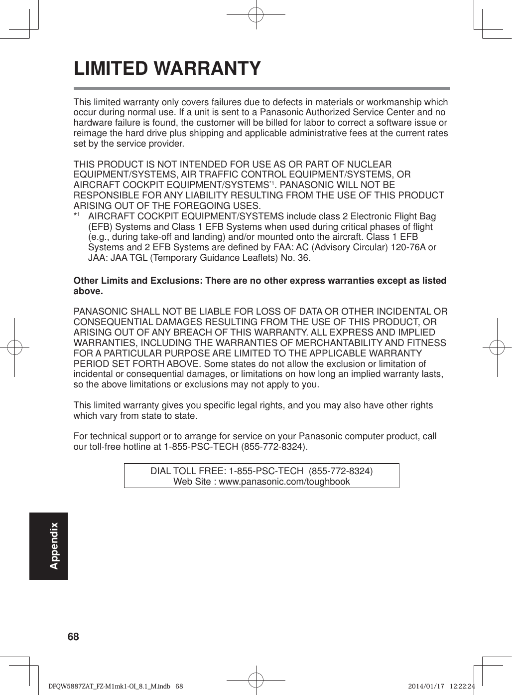 68AppendixLIMITED WARRANTYThis limited warranty only covers failures due to defects in materials or workmanship which occur during normal use. If a unit is sent to a Panasonic Authorized Service Center and no hardware failure is found, the customer will be billed for labor to correct a software issue or reimage the hard drive plus shipping and applicable administrative fees at the current rates set by the service provider.THIS PRODUCT IS NOT INTENDED FOR USE AS OR PART OF NUCLEAR EQUIPMENT/SYSTEMS, AIR TRAFFIC CONTROL EQUIPMENT/SYSTEMS, OR AIRCRAFT COCKPIT EQUIPMENT/SYSTEMS*1. PANASONIC WILL NOT BE RESPONSIBLE FOR ANY LIABILITY RESULTING FROM THE USE OF THIS PRODUCT ARISING OUT OF THE FOREGOING USES.*1  AIRCRAFT COCKPIT EQUIPMENT/SYSTEMS include class 2 Electronic Flight Bag (EFB) Systems and Class 1 EFB Systems when used during critical phases of flight (e.g., during take-off and landing) and/or mounted onto the aircraft. Class 1 EFB Systems and 2 EFB Systems are defined by FAA: AC (Advisory Circular) 120-76A or JAA: JAA TGL (Temporary Guidance Leaflets) No. 36.Other Limits and Exclusions: There are no other express warranties except as listed above.PANASONIC SHALL NOT BE LIABLE FOR LOSS OF DATA OR OTHER INCIDENTAL OR CONSEQUENTIAL DAMAGES RESULTING FROM THE USE OF THIS PRODUCT, OR ARISING OUT OF ANY BREACH OF THIS WARRANTY. ALL EXPRESS AND IMPLIED WARRANTIES, INCLUDING THE WARRANTIES OF MERCHANTABILITY AND FITNESS FOR A PARTICULAR PURPOSE ARE LIMITED TO THE APPLICABLE WARRANTY PERIOD SET FORTH ABOVE. Some states do not allow the exclusion or limitation of incidental or consequential damages, or limitations on how long an implied warranty lasts, so the above limitations or exclusions may not apply to you.This limited warranty gives you specific legal rights, and you may also have other rights which vary from state to state.  For technical support or to arrange for service on your Panasonic computer product, call our toll-free hotline at 1-855-PSC-TECH (855-772-8324).DIAL TOLL FREE: 1-855-PSC-TECH  (855-772-8324)Web Site : www.panasonic.com/toughbookDFQW5887ZAT_FZ-M1mk1-OI_8.1_M.indb   68DFQW5887ZAT_FZ-M1mk1-OI_8.1_M.indb   682014/01/17   12:22:242014/01/17   12:22:24