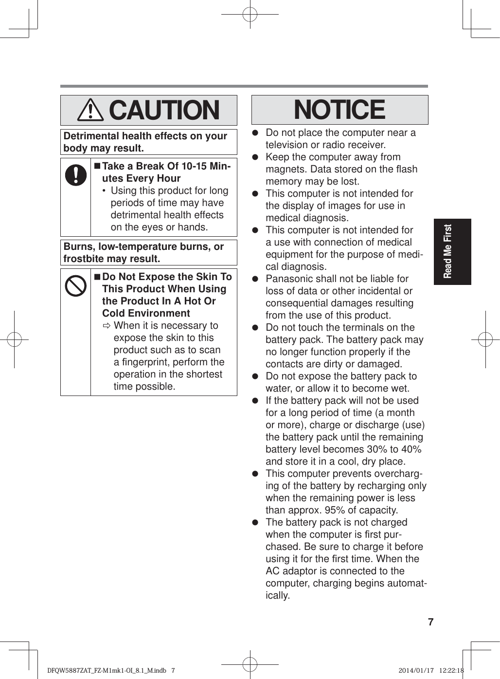7Read Me First   CAUTIONDetrimental health effects on your body may result. Take a Break Of 10-15 Min-utes Every Hour•  Using this product for long periods of time may have detrimental health effects on the eyes or hands.Burns, low-temperature burns, or frostbite may result.  Do Not Expose the Skin To This Product When Using the Product In A Hot Or Cold Environment ÖWhen it is necessary to expose the skin to this product such as to scan a ¿ ngerprint, perform the operation in the shortest time possible.NOTICEz  Do not place the computer near a television or radio receiver.z  Keep the computer away from magnets. Data stored on the À ash memory may be lost.z  This computer is not intended for the display of images for use in medical diagnosis.z  This computer is not intended for a use with connection of medical equipment for the purpose of medi-cal diagnosis.z  Panasonic shall not be liable for loss of data or other incidental or consequential damages resulting from the use of this product.z  Do not touch the terminals on the battery pack. The battery pack may no longer function properly if the contacts are dirty or damaged.z  Do not expose the battery pack to water, or allow it to become wet.z  If the battery pack will not be used for a long period of time (a month or more), charge or discharge (use) the battery pack until the remaining battery level becomes 30% to 40% and store it in a cool, dry place.z  This computer prevents overcharg-ing of the battery by recharging only when the remaining power is less than approx. 95% of capacity.z  The battery pack is not charged when the computer is ¿ rst pur-chased. Be sure to charge it before using it for the ¿ rst time. When the AC adaptor is connected to the computer, charging begins automat-ically.DFQW5887ZAT_FZ-M1mk1-OI_8.1_M.indb   7DFQW5887ZAT_FZ-M1mk1-OI_8.1_M.indb   72014/01/17   12:22:182014/01/17   12:22:18