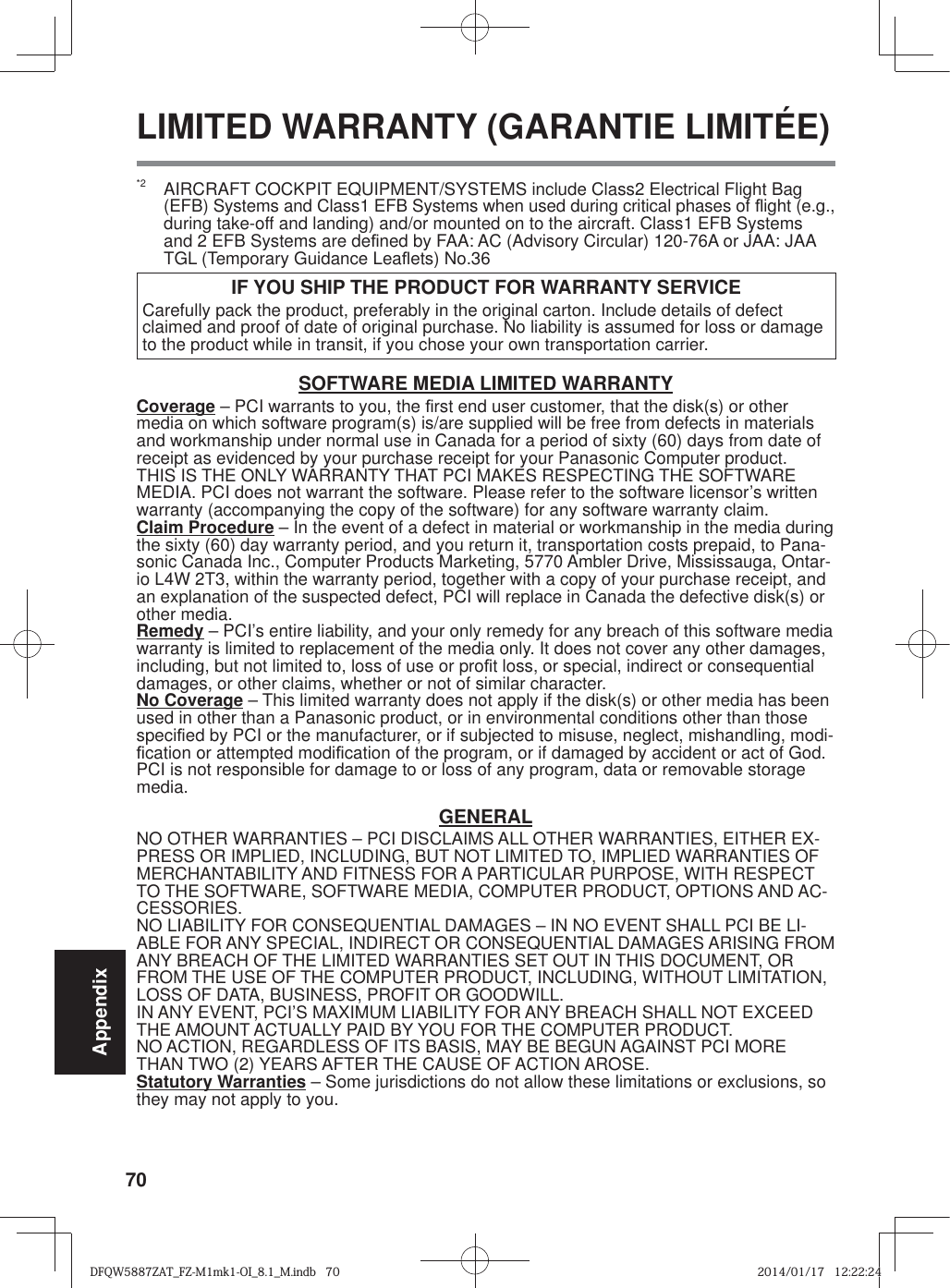 70Appendix*2  AIRCRAFT COCKPIT EQUIPMENT/SYSTEMS include Class2 Electrical Flight Bag (EFB) Systems and Class1 EFB Systems when used during critical phases of À ight (e.g., during take-off and landing) and/or mounted on to the aircraft. Class1 EFB Systems and 2 EFB Systems are de¿ ned by FAA: AC (Advisory Circular) 120-76A or JAA: JAA TGL (Temporary Guidance LeaÀ ets) No.36 IF YOU SHIP THE PRODUCT FOR WARRANTY SERVICECarefully pack the product, preferably in the original carton. Include details of defect claimed and proof of date of original purchase. No liability is assumed for loss or damage to the product while in transit, if you chose your own transportation carrier.SOFTWARE MEDIA LIMITED WARRANTYCoverage – PCI warrants to you, the ¿ rst end user customer, that the disk(s) or other media on which software program(s) is/are supplied will be free from defects in materials and workmanship under normal use in Canada for a period of sixty (60) days from date of receipt as evidenced by your purchase receipt for your Panasonic Computer product.THIS IS THE ONLY WARRANTY THAT PCI MAKES RESPECTING THE SOFTWARE MEDIA. PCI does not warrant the software. Please refer to the software licensor’s written warranty (accompanying the copy of the software) for any software warranty claim.Claim Procedure – In the event of a defect in material or workmanship in the media during the sixty (60) day warranty period, and you return it, transportation costs prepaid, to Pana-sonic Canada Inc., Computer Products Marketing, 5770 Ambler Drive, Mississauga, Ontar-io L4W 2T3, within the warranty period, together with a copy of your purchase receipt, and an explanation of the suspected defect, PCI will replace in Canada the defective disk(s) or other media.Remedy – PCI’s entire liability, and your only remedy for any breach of this software media warranty is limited to replacement of the media only. It does not cover any other damages, including, but not limited to, loss of use or pro¿ t loss, or special, indirect or consequential damages, or other claims, whether or not of similar character.No Coverage – This limited warranty does not apply if the disk(s) or other media has been used in other than a Panasonic product, or in environmental conditions other than those speci¿ ed by PCI or the manufacturer, or if subjected to misuse, neglect, mishandling, modi-¿ cation or attempted modi¿ cation of the program, or if damaged by accident or act of God. PCI is not responsible for damage to or loss of any program, data or removable storage media.GENERALNO OTHER WARRANTIES – PCI DISCLAIMS ALL OTHER WARRANTIES, EITHER EX-PRESS OR IMPLIED, INCLUDING, BUT NOT LIMITED TO, IMPLIED WARRANTIES OF MERCHANTABILITY AND FITNESS FOR A PARTICULAR PURPOSE, WITH RESPECT TO THE SOFTWARE, SOFTWARE MEDIA, COMPUTER PRODUCT, OPTIONS AND AC-CESSORIES.NO LIABILITY FOR CONSEQUENTIAL DAMAGES – IN NO EVENT SHALL PCI BE LI-ABLE FOR ANY SPECIAL, INDIRECT OR CONSEQUENTIAL DAMAGES ARISING FROM ANY BREACH OF THE LIMITED WARRANTIES SET OUT IN THIS DOCUMENT, OR FROM THE USE OF THE COMPUTER PRODUCT, INCLUDING, WITHOUT LIMITATION, LOSS OF DATA, BUSINESS, PROFIT OR GOODWILL.IN ANY EVENT, PCI’S MAXIMUM LIABILITY FOR ANY BREACH SHALL NOT EXCEED THE AMOUNT ACTUALLY PAID BY YOU FOR THE COMPUTER PRODUCT.NO ACTION, REGARDLESS OF ITS BASIS, MAY BE BEGUN AGAINST PCI MORE THAN TWO (2) YEARS AFTER THE CAUSE OF ACTION AROSE.Statutory Warranties – Some jurisdictions do not allow these limitations or exclusions, so they may not apply to you. LIMITED WARRANTY (GARANTIE LIMITÉE)DFQW5887ZAT_FZ-M1mk1-OI_8.1_M.indb   70DFQW5887ZAT_FZ-M1mk1-OI_8.1_M.indb   702014/01/17   12:22:242014/01/17   12:22:24