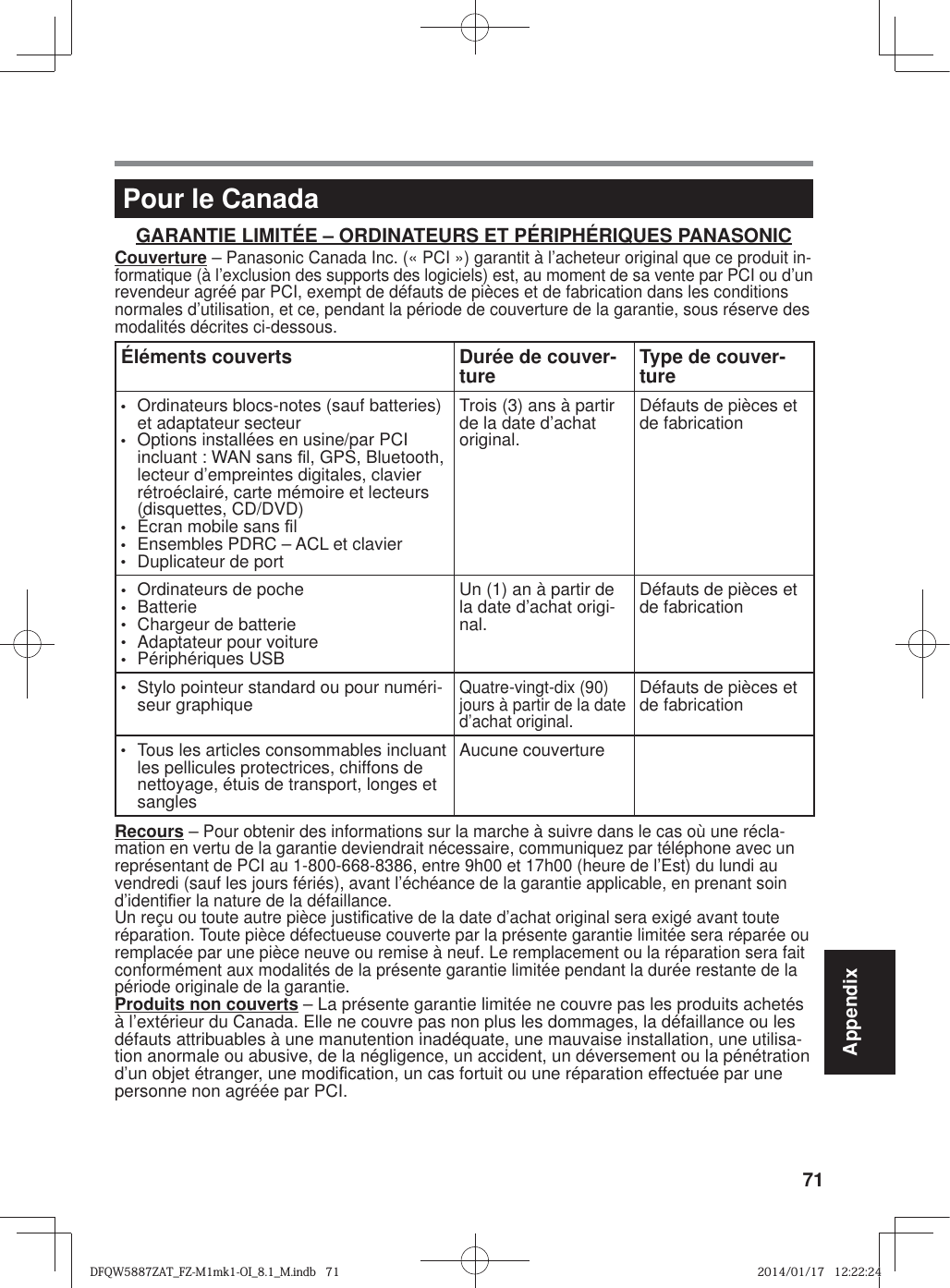 71AppendixPour le CanadaGARANTIE LIMITÉE – ORDINATEURS ET PÉRIPHÉRIQUES PANASONICCouverture – Panasonic Canada Inc. (« PCI ») garantit à l’acheteur original que ce produit in-formatique (à l’exclusion des supports des logiciels) est, au moment de sa vente par PCI ou d’un revendeur agréé par PCI, exempt de défauts de pièces et de fabrication dans les conditions normales d’utilisation, et ce, pendant la période de couverture de la garantie, sous réserve des modalités décrites ci-dessous.Éléments couverts Durée de couver-ture Type de couver-ture•  Ordinateurs blocs-notes (sauf batteries) et adaptateur secteur•  Options installées en usine/par PCI incluant : WAN sans ¿ l, GPS, Bluetooth, lecteur d’empreintes digitales, clavier rétroéclairé, carte mémoire et lecteurs (disquettes, CD/DVD)•  Écran mobile sans ¿ l•  Ensembles PDRC – ACL et clavier•  Duplicateur de portTrois (3) ans à partir de la date d’achat original.Défauts de pièces et de fabrication•  Ordinateurs de poche• Batterie•  Chargeur de batterie•  Adaptateur pour voiture• Périphériques USBUn (1) an à partir de la date d’achat origi-nal.Défauts de pièces et de fabrication•  Stylo pointeur standard ou pour numéri-seur graphiqueQuatre-vingt-dix (90) jours à partir de la date d’achat original.Défauts de pièces et de fabrication•  Tous les articles consommables incluant les pellicules protectrices, chiffons de nettoyage, étuis de transport, longes et sanglesAucune couvertureRecours – Pour obtenir des informations sur la marche à suivre dans le cas où une récla-mation en vertu de la garantie deviendrait nécessaire, communiquez par téléphone avec un représentant de PCI au 1-800-668-8386, entre 9h00 et 17h00 (heure de l’Est) du lundi au vendredi (sauf les jours fériés), avant l’échéance de la garantie applicable, en prenant soin d’identi¿ er la nature de la défaillance. Un reçu ou toute autre pièce justi¿ cative de la date d’achat original sera exigé avant toute réparation. Toute pièce défectueuse couverte par la présente garantie limitée sera réparée ou remplacée par une pièce neuve ou remise à neuf. Le remplacement ou la réparation sera fait conformément aux modalités de la présente garantie limitée pendant la durée restante de la période originale de la garantie.Produits non couverts – La présente garantie limitée ne couvre pas les produits achetés à l’extérieur du Canada. Elle ne couvre pas non plus les dommages, la défaillance ou les défauts attribuables à une manutention inadéquate, une mauvaise installation, une utilisa-tion anormale ou abusive, de la négligence, un accident, un déversement ou la pénétration d’un objet étranger, une modi¿ cation, un cas fortuit ou une réparation effectuée par une personne non agréée par PCI.DFQW5887ZAT_FZ-M1mk1-OI_8.1_M.indb   71DFQW5887ZAT_FZ-M1mk1-OI_8.1_M.indb   712014/01/17   12:22:242014/01/17   12:22:24