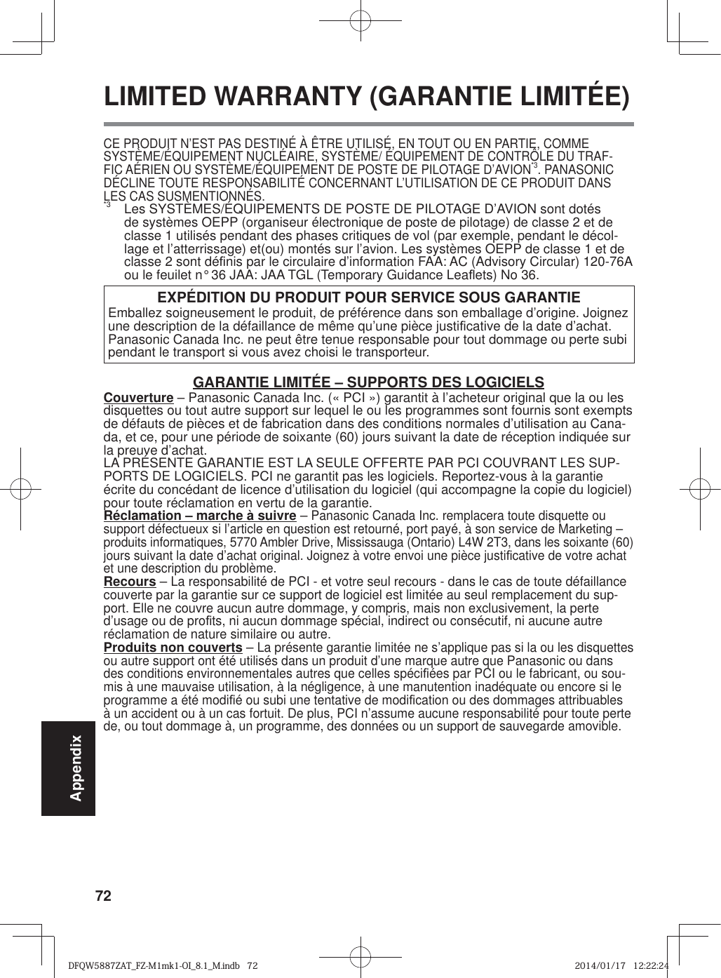 72AppendixCE PRODUIT N’EST PAS DESTINÉ À ÊTRE UTILISÉ, EN TOUT OU EN PARTIE, COMME SYSTÈME/ÉQUIPEMENT NUCLÉAIRE, SYSTÈME/ ÉQUIPEMENT DE CONTRÔLE DU TRAF-FIC AÉRIEN OU SYSTÈME/ÉQUIPEMENT DE POSTE DE PILOTAGE D’AVION*3. PANASONIC DÉCLINE TOUTE RESPONSABILITÉ CONCERNANT L’UTILISATION DE CE PRODUIT DANS LES CAS SUSMENTIONNÉS.*3  Les SYSTÈMES/ÉQUIPEMENTS DE POSTE DE PILOTAGE D’AVION sont dotés de systèmes OEPP (organiseur électronique de poste de pilotage) de classe 2 et de classe 1 utilisés pendant des phases critiques de vol (par exemple, pendant le décol-lage et l’atterrissage) et(ou) montés sur l’avion. Les systèmes OEPP de classe 1 et de classe 2 sont dé¿ nis par le circulaire d’information FAA: AC (Advisory Circular) 120-76A ou le feuilet n° 36 JAA: JAA TGL (Temporary Guidance LeaÀ ets) No 36.EXPÉDITION DU PRODUIT POUR SERVICE SOUS GARANTIEEmballez soigneusement le produit, de préférence dans son emballage d’origine. Joignez une description de la défaillance de même qu’une pièce justi¿ cative de la date d’achat. Panasonic Canada Inc. ne peut être tenue responsable pour tout dommage ou perte subi pendant le transport si vous avez choisi le transporteur.GARANTIE LIMITÉE – SUPPORTS DES LOGICIELSCouverture – Panasonic Canada Inc. (« PCI ») garantit à l’acheteur original que la ou les disquettes ou tout autre support sur lequel le ou les programmes sont fournis sont exempts de défauts de pièces et de fabrication dans des conditions normales d’utilisation au Cana-da, et ce, pour une période de soixante (60) jours suivant la date de réception indiquée sur la preuve d’achat.LA PRÉSENTE GARANTIE EST LA SEULE OFFERTE PAR PCI COUVRANT LES SUP-PORTS DE LOGICIELS. PCI ne garantit pas les logiciels. Reportez-vous à la garantie écrite du concédant de licence d’utilisation du logiciel (qui accompagne la copie du logiciel) pour toute réclamation en vertu de la garantie.Réclamation – marche à suivre – Panasonic Canada Inc. remplacera toute disquette ou support défectueux si l’article en question est retourné, port payé, à son service de Marketing – produits informatiques, 5770 Ambler Drive, Mississauga (Ontario) L4W 2T3, dans les soixante (60) jours suivant la date d’achat original. Joignez à votre envoi une pièce justi¿ cative de votre achat et une description du problème.Recours – La responsabilité de PCI - et votre seul recours - dans le cas de toute défaillance couverte par la garantie sur ce support de logiciel est limitée au seul remplacement du sup-port. Elle ne couvre aucun autre dommage, y compris, mais non exclusivement, la perte d’usage ou de pro¿ ts, ni aucun dommage spécial, indirect ou consécutif, ni aucune autre réclamation de nature similaire ou autre.Produits non couverts – La présente garantie limitée ne s’applique pas si la ou les disquettes ou autre support ont été utilisés dans un produit d’une marque autre que Panasonic ou dans des conditions environnementales autres que celles spéci¿ ées par PCI ou le fabricant, ou sou-mis à une mauvaise utilisation, à la négligence, à une manutention inadéquate ou encore si le programme a été modi¿ é ou subi une tentative de modi¿ cation ou des dommages attribuables à un accident ou à un cas fortuit. De plus, PCI n’assume aucune responsabilité pour toute perte de, ou tout dommage à, un programme, des données ou un support de sauvegarde amovible. LIMITED WARRANTY (GARANTIE LIMITÉE)DFQW5887ZAT_FZ-M1mk1-OI_8.1_M.indb   72DFQW5887ZAT_FZ-M1mk1-OI_8.1_M.indb   722014/01/17   12:22:242014/01/17   12:22:24