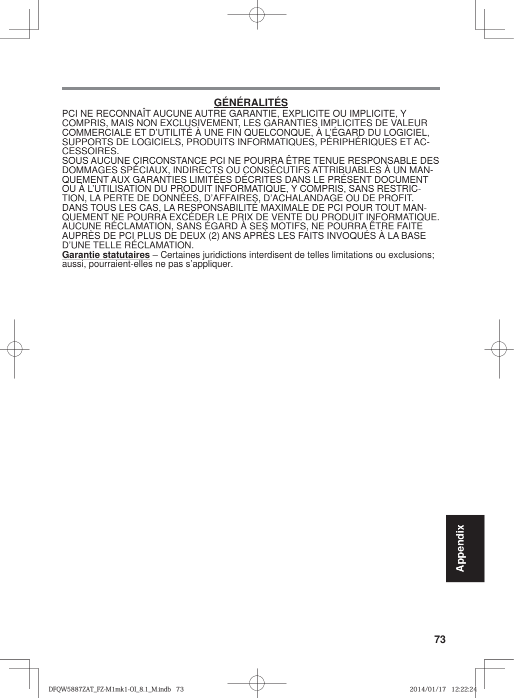 73AppendixGÉNÉRALITÉSPCI NE RECONNAÎT AUCUNE AUTRE GARANTIE, EXPLICITE OU IMPLICITE, Y COMPRIS, MAIS NON EXCLUSIVEMENT, LES GARANTIES IMPLICITES DE VALEUR COMMERCIALE ET D’UTILITÉ À UNE FIN QUELCONQUE, À L’ÉGARD DU LOGICIEL, SUPPORTS DE LOGICIELS, PRODUITS INFORMATIQUES, PÉRIPHÉRIQUES ET AC-CESSOIRES.SOUS AUCUNE CIRCONSTANCE PCI NE POURRA ÊTRE TENUE RESPONSABLE DES DOMMAGES SPÉCIAUX, INDIRECTS OU CONSÉCUTIFS ATTRIBUABLES À UN MAN-QUEMENT AUX GARANTIES LIMITÉES DÉCRITES DANS LE PRÉSENT DOCUMENT OU À L’UTILISATION DU PRODUIT INFORMATIQUE, Y COMPRIS, SANS RESTRIC-TION, LA PERTE DE DONNÉES, D’AFFAIRES, D’ACHALANDAGE OU DE PROFIT.DANS TOUS LES CAS, LA RESPONSABILITÉ MAXIMALE DE PCI POUR TOUT MAN-QUEMENT NE POURRA EXCÉDER LE PRIX DE VENTE DU PRODUIT INFORMATIQUE.AUCUNE RÉCLAMATION, SANS ÉGARD À SES MOTIFS, NE POURRA ÊTRE FAITE AUPRÈS DE PCI PLUS DE DEUX (2) ANS APRÈS LES FAITS INVOQUÉS À LA BASE D’UNE TELLE RÉCLAMATION.Garantie statutaires – Certaines juridictions interdisent de telles limitations ou exclusions; aussi, pourraient-elles ne pas s’appliquer.DFQW5887ZAT_FZ-M1mk1-OI_8.1_M.indb   73DFQW5887ZAT_FZ-M1mk1-OI_8.1_M.indb   732014/01/17   12:22:242014/01/17   12:22:24