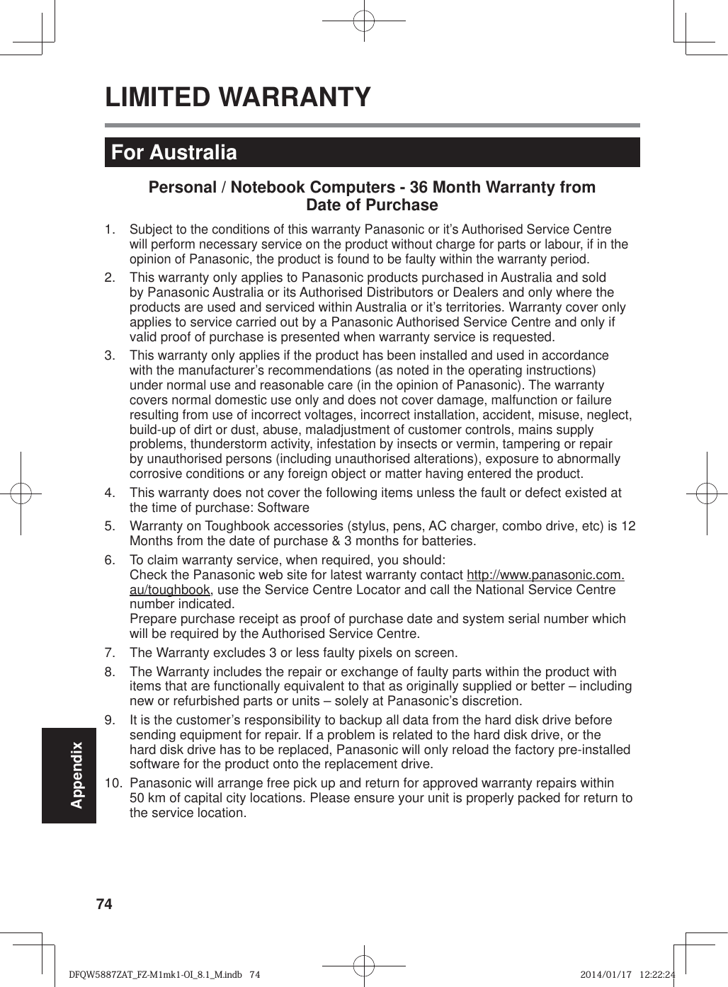 74AppendixLIMITED WARRANTYFor AustraliaPersonal / Notebook Computers - 36 Month Warranty from Date of Purchase1.  Subject to the conditions of this warranty Panasonic or it’s Authorised Service Centre will perform necessary service on the product without charge for parts or labour, if in the opinion of Panasonic, the product is found to be faulty within the warranty period.  2.  This warranty only applies to Panasonic products purchased in Australia and sold by Panasonic Australia or its Authorised Distributors or Dealers and only where the products are used and serviced within Australia or it’s territories. Warranty cover only applies to service carried out by a Panasonic Authorised Service Centre and only if valid proof of purchase is presented when warranty service is requested.3.  This warranty only applies if the product has been installed and used in accordance with the manufacturer’s recommendations (as noted in the operating instructions) under normal use and reasonable care (in the opinion of Panasonic). The warranty covers normal domestic use only and does not cover damage, malfunction or failure resulting from use of incorrect voltages, incorrect installation, accident, misuse, neglect, build-up of dirt or dust, abuse, maladjustment of customer controls, mains supply problems, thunderstorm activity, infestation by insects or vermin, tampering or repair by unauthorised persons (including unauthorised alterations), exposure to abnormally corrosive conditions or any foreign object or matter having entered the product.4.  This warranty does not cover the following items unless the fault or defect existed at the time of purchase: Software5.  Warranty on Toughbook accessories (stylus, pens, AC charger, combo drive, etc) is 12 Months from the date of purchase &amp; 3 months for batteries.6.  To claim warranty service, when required, you should:Check the Panasonic web site for latest warranty contact http://www.panasonic.com.au/toughbook, use the Service Centre Locator and call the National Service Centre number indicated.Prepare purchase receipt as proof of purchase date and system serial number which will be required by the Authorised Service Centre.7.  The Warranty excludes 3 or less faulty pixels on screen.8.  The Warranty includes the repair or exchange of faulty parts within the product with items that are functionally equivalent to that as originally supplied or better – including new or refurbished parts or units – solely at Panasonic’s discretion.9.  It is the customer’s responsibility to backup all data from the hard disk drive before sending equipment for repair. If a problem is related to the hard disk drive, or the hard disk drive has to be replaced, Panasonic will only reload the factory pre-installed software for the product onto the replacement drive.10.  Panasonic will arrange free pick up and return for approved warranty repairs within 50 km of capital city locations. Please ensure your unit is properly packed for return to the service location.DFQW5887ZAT_FZ-M1mk1-OI_8.1_M.indb   74DFQW5887ZAT_FZ-M1mk1-OI_8.1_M.indb   742014/01/17   12:22:242014/01/17   12:22:24