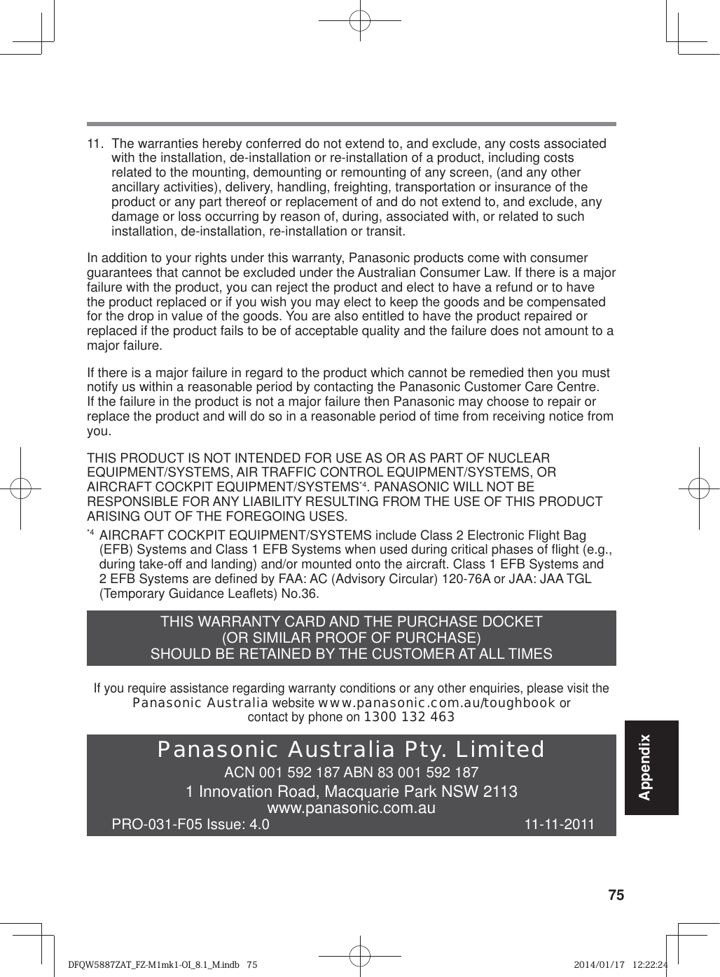 75Appendix11.  The warranties hereby conferred do not extend to, and exclude, any costs associated with the installation, de-installation or re-installation of a product, including costs related to the mounting, demounting or remounting of any screen, (and any other ancillary activities), delivery, handling, freighting, transportation or insurance of the product or any part thereof or replacement of and do not extend to, and exclude, any damage or loss occurring by reason of, during, associated with, or related to such installation, de-installation, re-installation or transit.In addition to your rights under this warranty, Panasonic products come with consumer guarantees that cannot be excluded under the Australian Consumer Law. If there is a major failure with the product, you can reject the product and elect to have a refund or to have the product replaced or if you wish you may elect to keep the goods and be compensated for the drop in value of the goods. You are also entitled to have the product repaired or replaced if the product fails to be of acceptable quality and the failure does not amount to a major failure.If there is a major failure in regard to the product which cannot be remedied then you must notify us within a reasonable period by contacting the Panasonic Customer Care Centre. If the failure in the product is not a major failure then Panasonic may choose to repair or replace the product and will do so in a reasonable period of time from receiving notice from you.THIS PRODUCT IS NOT INTENDED FOR USE AS OR AS PART OF NUCLEAR EQUIPMENT/SYSTEMS, AIR TRAFFIC CONTROL EQUIPMENT/SYSTEMS, OR AIRCRAFT COCKPIT EQUIPMENT/SYSTEMS*4. PANASONIC WILL NOT BE RESPONSIBLE FOR ANY LIABILITY RESULTING FROM THE USE OF THIS PRODUCT ARISING OUT OF THE FOREGOING USES.*4  AIRCRAFT COCKPIT EQUIPMENT/SYSTEMS include Class 2 Electronic Flight Bag (EFB) Systems and Class 1 EFB Systems when used during critical phases of flight (e.g., during take-off and landing) and/or mounted onto the aircraft. Class 1 EFB Systems and 2 EFB Systems are defined by FAA: AC (Advisory Circular) 120-76A or JAA: JAA TGL (Temporary Guidance Leaflets) No.36.THIS WARRANTY CARD AND THE PURCHASE DOCKET (OR SIMILAR PROOF OF PURCHASE)SHOULD BE RETAINED BY THE CUSTOMER AT ALL TIMESIf you require assistance regarding warranty conditions or any other enquiries, please visit thePanasonic Australia website www.panasonic.com.au/toughbook orcontact by phone on 1300 132 463Panasonic Australia Pty. LimitedACN 001 592 187 ABN 83 001 592 1871 Innovation Road, Macquarie Park NSW 2113www.panasonic.com.auPRO-031-F05 Issue: 4.0  11-11-2011DFQW5887ZAT_FZ-M1mk1-OI_8.1_M.indb   75DFQW5887ZAT_FZ-M1mk1-OI_8.1_M.indb   752014/01/17   12:22:242014/01/17   12:22:24