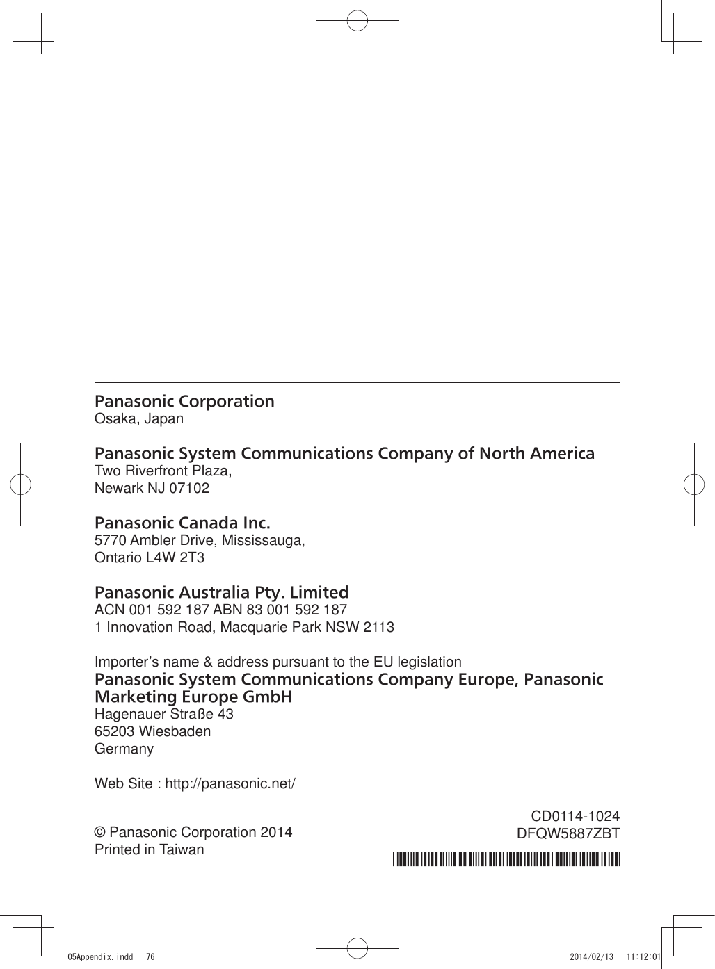 Panasonic CorporationOsaka, JapanPanasonic System Communications Company of North AmericaTwo Riverfront Plaza,Newark NJ 07102Panasonic Canada Inc.5770 Ambler Drive, Mississauga,Ontario L4W 2T3Panasonic Australia Pty. LimitedACN 001 592 187 ABN 83 001 592 1871 Innovation Road, Macquarie Park NSW 2113Importer’s name &amp; address pursuant to the EU legislationPanasonic System Communications Company Europe, Panasonic Marketing Europe GmbHHagenauer Straße 4365203 WiesbadenGermanyWeb Site : http://panasonic.net/© Panasonic Corporation 2014Printed in TaiwanCD0114-1024DFQW5887ZBT$SSHQGL[LQGG 