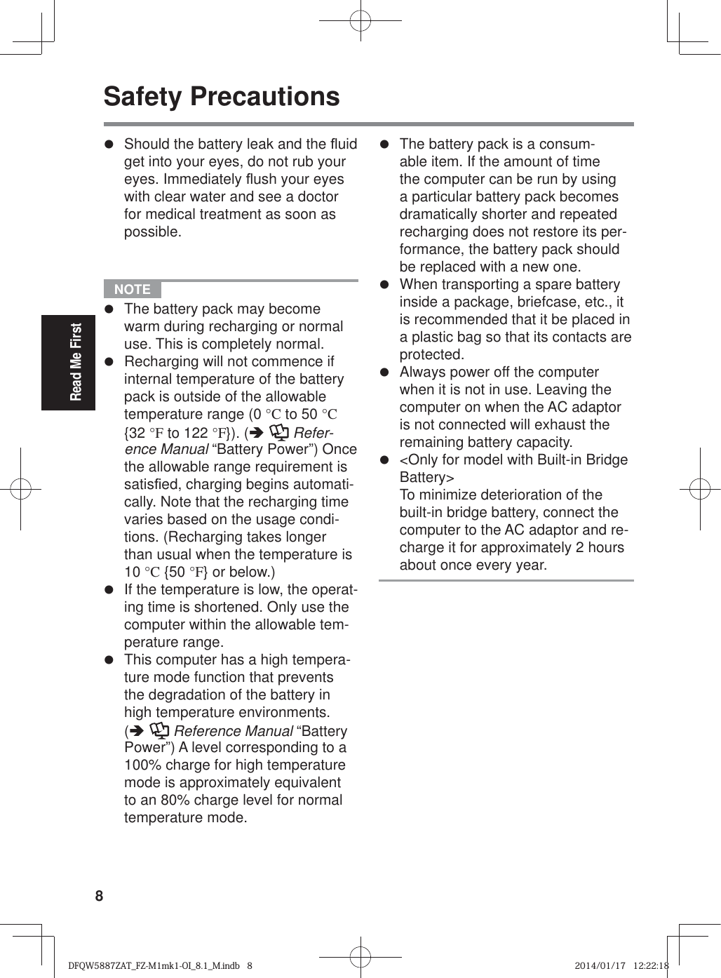 8Read Me FirstSafety Precautionsz  Should the battery leak and the À uid get into your eyes, do not rub your eyes. Immediately À ush your eyes with clear water and see a doctor for medical treatment as soon as possible.  NOTE z  The battery pack may become warm during recharging or normal use. This is completely normal.z  Recharging will not commence if internal temperature of the battery pack is outside of the allowable temperature range (0 °C to 50 °C {32 °F to 122 °F}). (Ä  Refer-ence Manual “Battery Power”) Once the allowable range requirement is satis¿ ed, charging begins automati-cally. Note that the recharging time varies based on the usage condi-tions. (Recharging takes longer than usual when the temperature is 10 °C {50 °F} or below.)z  If the temperature is low, the operat-ing time is shortened. Only use the computer within the allowable tem-perature range.z  This computer has a high tempera-ture mode function that prevents the degradation of the battery in high temperature environments. (Ä  Reference Manual “Battery Power”) A level corresponding to a 100% charge for high temperature mode is approximately equivalent to an 80% charge level for normal temperature mode.z  The battery pack is a consum-able item. If the amount of time the computer can be run by using a particular battery pack becomes dramatically shorter and repeated recharging does not restore its per-formance, the battery pack should be replaced with a new one.z  When transporting a spare battery inside a package, briefcase, etc., it is recommended that it be placed in a plastic bag so that its contacts are protected.z  Always power off the computer when it is not in use. Leaving the computer on when the AC adaptor is not connected will exhaust the remaining battery capacity.z  &lt;Only for model with Built-in Bridge Battery&gt;To minimize deterioration of the built-in bridge battery, connect the computer to the AC adaptor and re-charge it for approximately 2 hours about once every year.DFQW5887ZAT_FZ-M1mk1-OI_8.1_M.indb   8DFQW5887ZAT_FZ-M1mk1-OI_8.1_M.indb   82014/01/17   12:22:182014/01/17   12:22:18