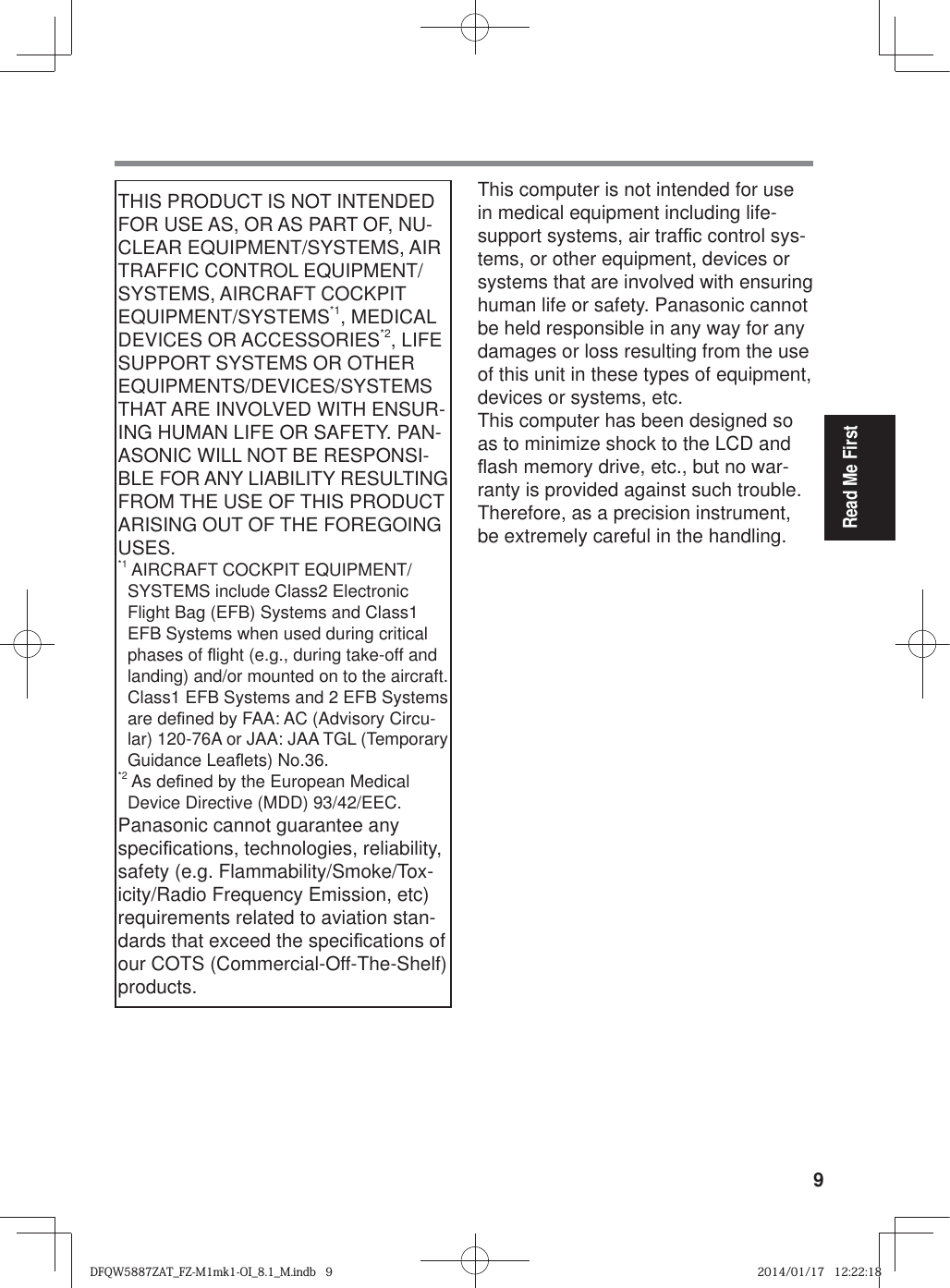9Read Me FirstTHIS PRODUCT IS NOT INTENDED FOR USE AS, OR AS PART OF, NU-CLEAR EQUIPMENT/SYSTEMS, AIR TRAFFIC CONTROL EQUIPMENT/SYSTEMS, AIRCRAFT COCKPIT EQUIPMENT/SYSTEMS*1, MEDICAL DEVICES OR ACCESSORIES*2, LIFE SUPPORT SYSTEMS OR OTHER EQUIPMENTS/DEVICES/SYSTEMS THAT ARE INVOLVED WITH ENSUR-ING HUMAN LIFE OR SAFETY. PAN-ASONIC WILL NOT BE RESPONSI-BLE FOR ANY LIABILITY RESULTING FROM THE USE OF THIS PRODUCT ARISING OUT OF THE FOREGOING USES. *1  AIRCRAFT COCKPIT EQUIPMENT/SYSTEMS include Class2 Electronic Flight Bag (EFB) Systems and Class1 EFB Systems when used during critical phases of À ight (e.g., during take-off and landing) and/or mounted on to the aircraft. Class1 EFB Systems and 2 EFB Systems are de¿ ned by FAA: AC (Advisory Circu-lar) 120-76A or JAA: JAA TGL (Temporary Guidance LeaÀ ets) No.36. *2  As de¿ ned by the European Medical Device Directive (MDD) 93/42/EEC.Panasonic cannot guarantee any speci¿ cations, technologies, reliability, safety (e.g. Flammability/Smoke/Tox-icity/Radio Frequency Emission, etc) requirements related to aviation stan-dards that exceed the speci¿ cations of our COTS (Commercial-Off-The-Shelf) products.This computer is not intended for use in medical equipment including life-support systems, air traf¿ c control sys-tems, or other equipment, devices or systems that are involved with ensuring human life or safety. Panasonic cannot be held responsible in any way for any damages or loss resulting from the use of this unit in these types of equipment, devices or systems, etc.This computer has been designed so as to minimize shock to the LCD and À ash memory drive, etc., but no war-ranty is provided against such trouble. Therefore, as a precision instrument, be extremely careful in the handling.DFQW5887ZAT_FZ-M1mk1-OI_8.1_M.indb   9DFQW5887ZAT_FZ-M1mk1-OI_8.1_M.indb   92014/01/17   12:22:182014/01/17   12:22:18