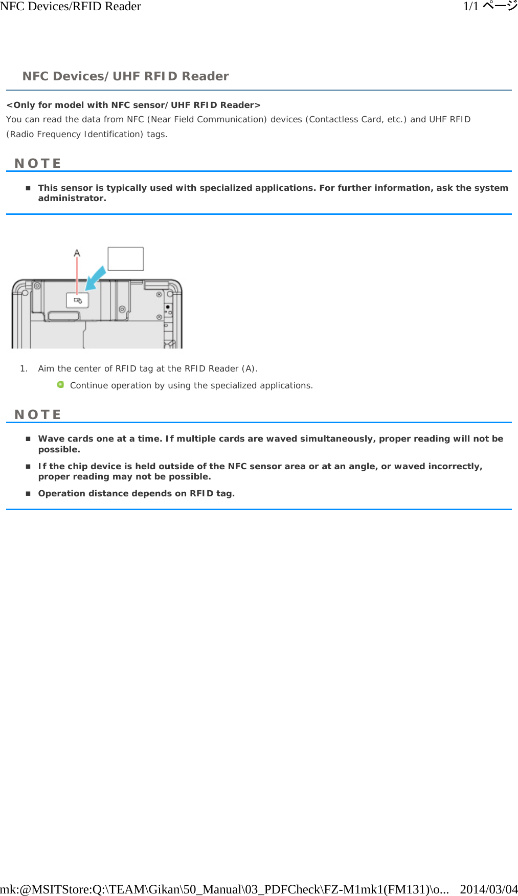 &lt;Only for model with NFC sensor/UHF RFID Reader&gt;  You can read the data from NFC (Near Field Communication) devices (Contactless Card, etc.) and UHF RFID (Radio Frequency Identification) tags. This sensor is typically used with specialized applications. For further information, ask the systemadministrator.1. Aim the center of RFID tag at the RFID Reader (A).Continue operation by using the specialized applications.  Wave cards one at a time. If multiple cards are waved simultaneously, proper reading will not bepossible.If the chip device is held outside of the NFC sensor area or at an angle, or waved incorrectly,proper reading may not be possible.Operation distance depends on RFID tag.NFC Devices/UHF RFID ReaderNOTENOTE1/1ページNFC Devices/RFID Reader2014/03/04mk:@MSITStore:Q:\TEAM\Gikan\50_Manual\03_PDFCheck\FZ-M1mk1(FM131)\o...