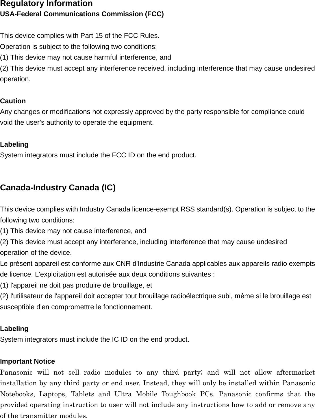 Regulatory Information USA-Federal Communications Commission (FCC) This device complies with Part 15 of the FCC Rules. Operation is subject to the following two conditions: (1) This device may not cause harmful interference, and (2) This device must accept any interference received, including interference that may cause undesired operation. Caution Any changes or modifications not expressly approved by the party responsible for compliance could void the user’s authority to operate the equipment. Labeling System integrators must include the FCC ID on the end product. Canada-Industry Canada (IC) This device complies with Industry Canada licence-exempt RSS standard(s). Operation is subject to the following two conditions:   (1) This device may not cause interference, and   (2) This device must accept any interference, including interference that may cause undesired operation of the device. Le présent appareil est conforme aux CNR d&apos;Industrie Canada applicables aux appareils radio exempts de licence. L&apos;exploitation est autorisée aux deux conditions suivantes :   (1) l&apos;appareil ne doit pas produire de brouillage, et   (2) l&apos;utilisateur de l&apos;appareil doit accepter tout brouillage radioélectrique subi, même si le brouillage est susceptible d&apos;en compromettre le fonctionnement.   Labeling System integrators must include the IC ID on the end product. Important Notice Panasonic will not sell radio modules to any third party; and will not allow aftermarket installation by any third party or end user. Instead, they will only be installed within Panasonic Notebooks, Laptops, Tablets and Ultra Mobile Toughbook PCs. Panasonic confirms that the provided operating instruction to user will not include any instructions how to add or remove any of the transmitter modules. 