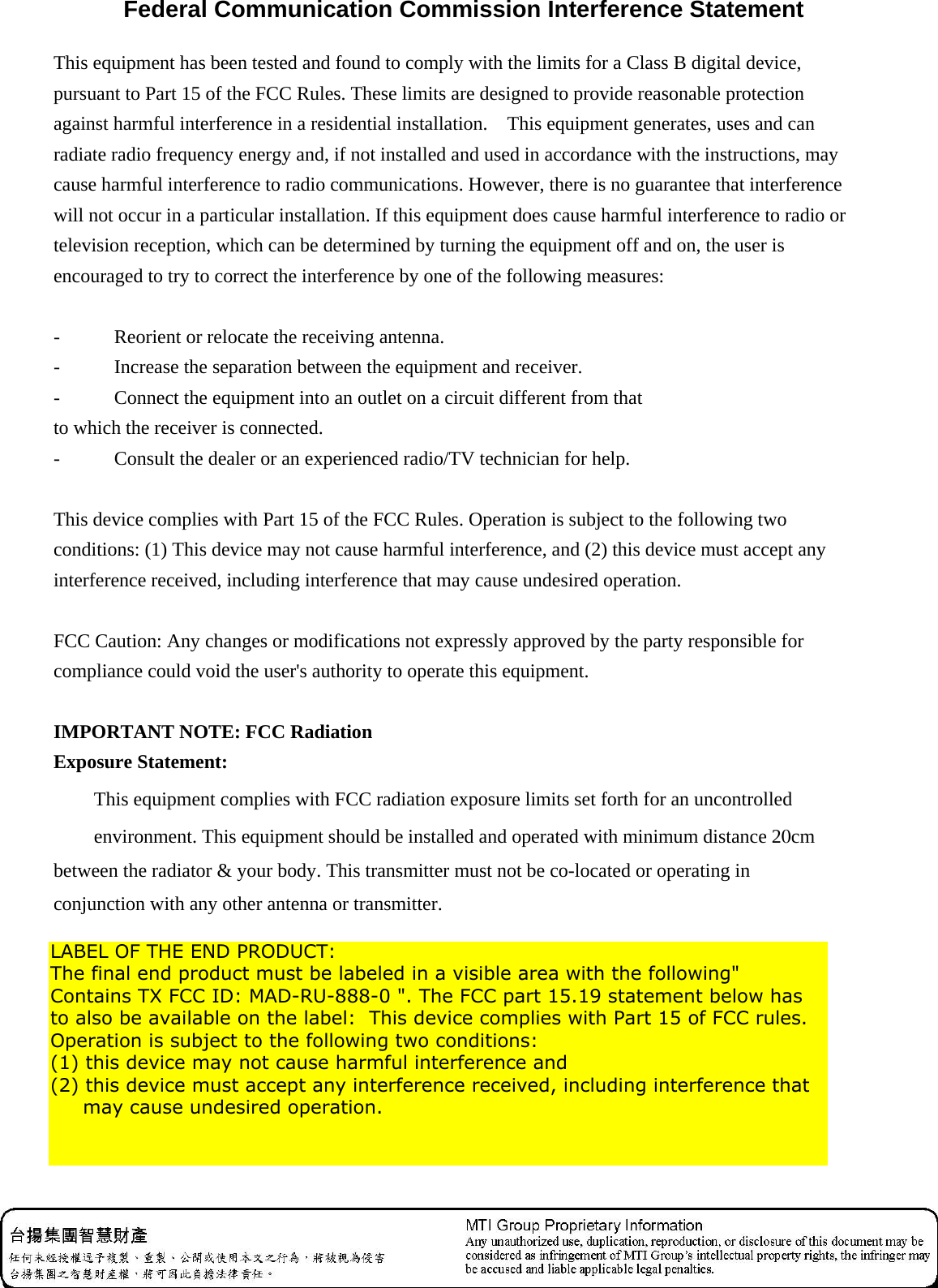  Federal Communication Commission Interference Statement This equipment has been tested and found to comply with the limits for a Class B digital device, pursuant to Part 15 of the FCC Rules. These limits are designed to provide reasonable protection against harmful interference in a residential installation.    This equipment generates, uses and can radiate radio frequency energy and, if not installed and used in accordance with the instructions, may cause harmful interference to radio communications. However, there is no guarantee that interference will not occur in a particular installation. If this equipment does cause harmful interference to radio or television reception, which can be determined by turning the equipment off and on, the user is encouraged to try to correct the interference by one of the following measures:   -  Reorient or relocate the receiving antenna.   -  Increase the separation between the equipment and receiver.   -  Connect the equipment into an outlet on a circuit different from that to which the receiver is connected.   -  Consult the dealer or an experienced radio/TV technician for help.   This device complies with Part 15 of the FCC Rules. Operation is subject to the following two conditions: (1) This device may not cause harmful interference, and (2) this device must accept any interference received, including interference that may cause undesired operation.   FCC Caution: Any changes or modifications not expressly approved by the party responsible for compliance could void the user&apos;s authority to operate this equipment.   IMPORTANT NOTE: FCC Radiation Exposure Statement: This equipment complies with FCC radiation exposure limits set forth for an uncontrolled   environment. This equipment should be installed and operated with minimum distance 20cm   between the radiator &amp; your body. This transmitter must not be co-located or operating in conjunction with any other antenna or transmitter.   LABEL OF THE END PRODUCT: The final end product must be labeled in a visible area with the following&quot; Contains TX FCC ID: MAD-RU-888-0 &quot;. The FCC part 15.19 statement below has to also be available on the label:  This device complies with Part 15 of FCC rules. Operation is subject to the following two conditions:  (1) this device may not cause harmful interference and  (2) this device must accept any interference received, including interference that      may cause undesired operation. 