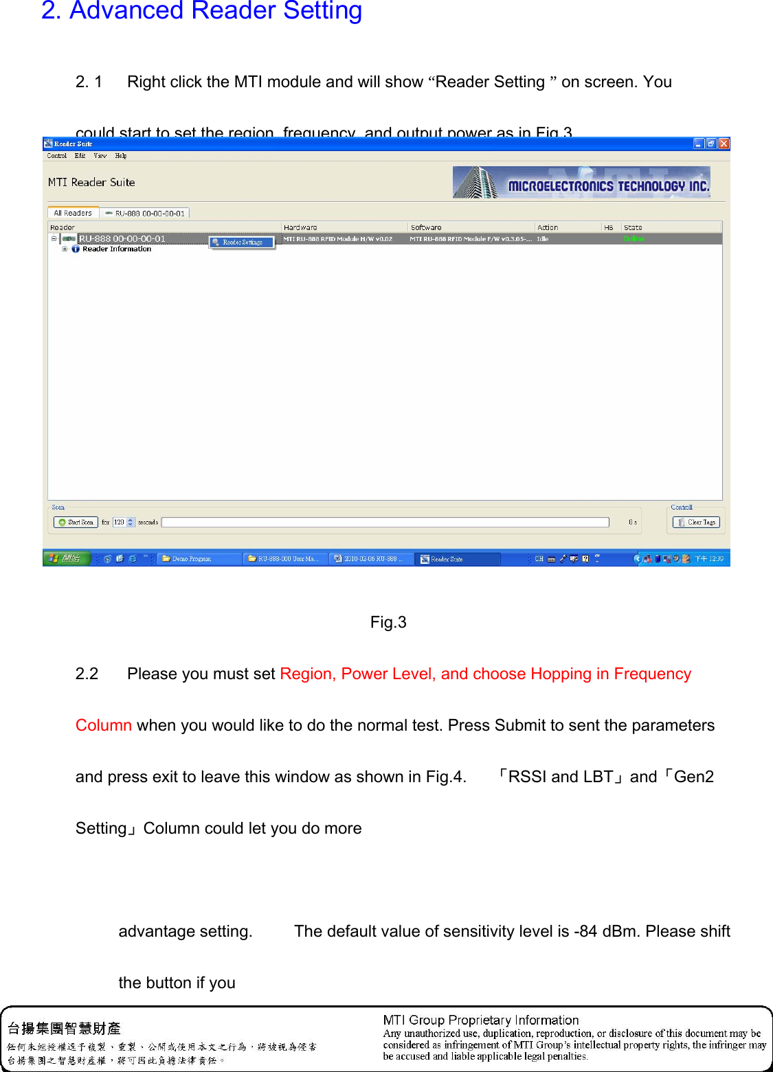 2. Advanced Reader Setting 2. 1    Right click the MTI module and will show “Reader Setting ” on screen. You could start to set the region, frequency, and output power as in Fig.3.   Fig.3 2.2    Please you must set Region, Power Level, and choose Hopping in Frequency Column when you would like to do the normal test. Press Submit to sent the parameters and press exit to leave this window as shown in Fig.4.  　「RSSI and LBT」and「Gen2 Setting」Column could let you do more   advantage setting.  　　The default value of sensitivity level is -84 dBm. Please shift the button if you    