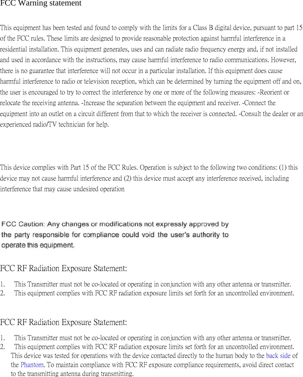  FCC Warning statement   This equipment has been tested and found to comply with the limits for a Class B digital device, pursuant to part 15 of the FCC rules. These limits are designed to provide reasonable protection against harmful interference in a residential installation. This equipment generates, uses and can radiate radio frequency energy and, if not installed and used in accordance with the instructions, may cause harmful interference to radio communications. However, there is no guarantee that interference will not occur in a particular installation. If this equipment does cause harmful interference to radio or television reception, which can be determined by turning the equipment off and on, the user is encouraged to try to correct the interference by one or more of the following measures: -Reorient or relocate the receiving antenna. -Increase the separation between the equipment and receiver. -Connect the equipment into an outlet on a circuit different from that to which the receiver is connected. -Consult the dealer or an experienced radio/TV technician for help.   This device complies with Part 15 of the FCC Rules. Operation is subject to the following two conditions: (1) this device may not cause harmful interference and (2) this device must accept any interference received, including interference that may cause undesired operation    FCC RF Radiation Exposure Statement:   1.   This Transmitter must not be co-located or operating in conjunction with any other antenna or transmitter.   2.   This equipment complies with FCC RF radiation exposure limits set forth for an uncontrolled environment. FCC RF Radiation Exposure Statement:   1.   This Transmitter must not be co-located or operating in conjunction with any other antenna or transmitter. 2.   This equipment complies with FCC RF radiation exposure limits set forth for an uncontrolled environment. This device was tested for operations with the device contacted directly to the human body to the back side of the Phantom. To maintain compliance with FCC RF exposure compliance requirements, avoid direct contact to the transmitting antenna during transmitting.   