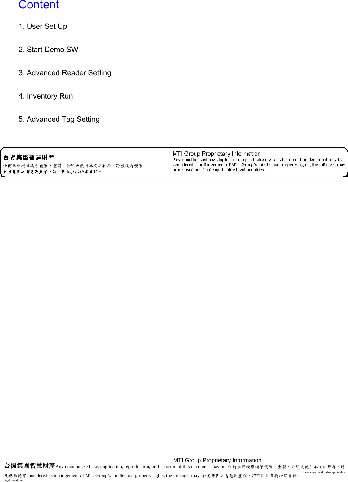  Content  1. User Set Up  2. Start Demo SW  3. Advanced Reader Setting  4. Inventory Run  5. Advanced Tag Setting  MTI Group Proprietary Information   台揚集團智慧財產Any unauthorized use, duplication, reproduction, or disclosure of this document may be  任何未經授權逕予複製、重製、公開或使用本文之行為，將被視為侵害considered as infringement of MTI Group’s intellectual property rights, the infringer may  台揚集團之智慧財產權，將可因此負擔法律責任。 be accused and liable applicable legal penalties.   