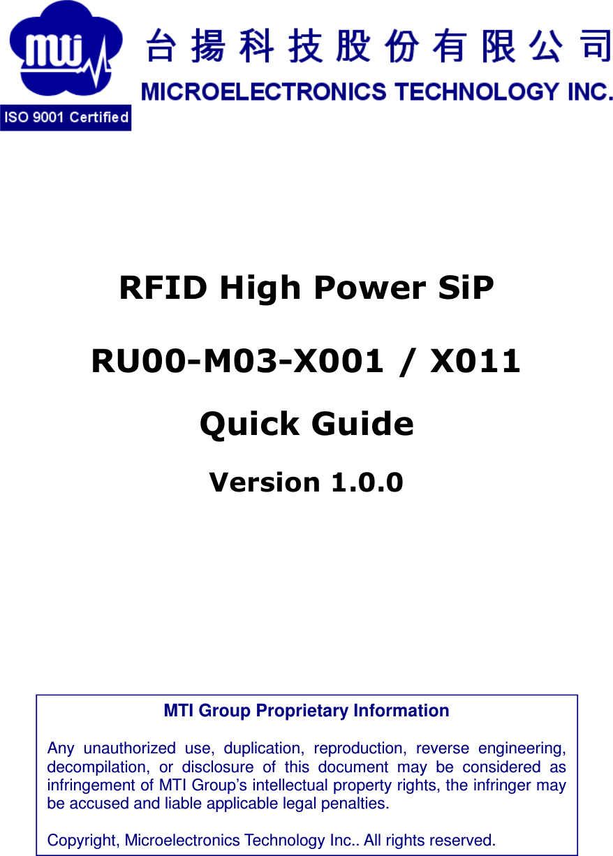                RFID High Power SiP RU00-M03-X001 / X011  Quick Guide Version 1.0.0               MTI Group Proprietary Information  Any  unauthorized  use,  duplication,  reproduction,  reverse  engineering, decompilation,  or  disclosure  of  this  document  may  be  considered  as infringement of MTI Group’s intellectual property rights, the infringer may be accused and liable applicable legal penalties.  Copyright, Microelectronics Technology Inc.. All rights reserved. 