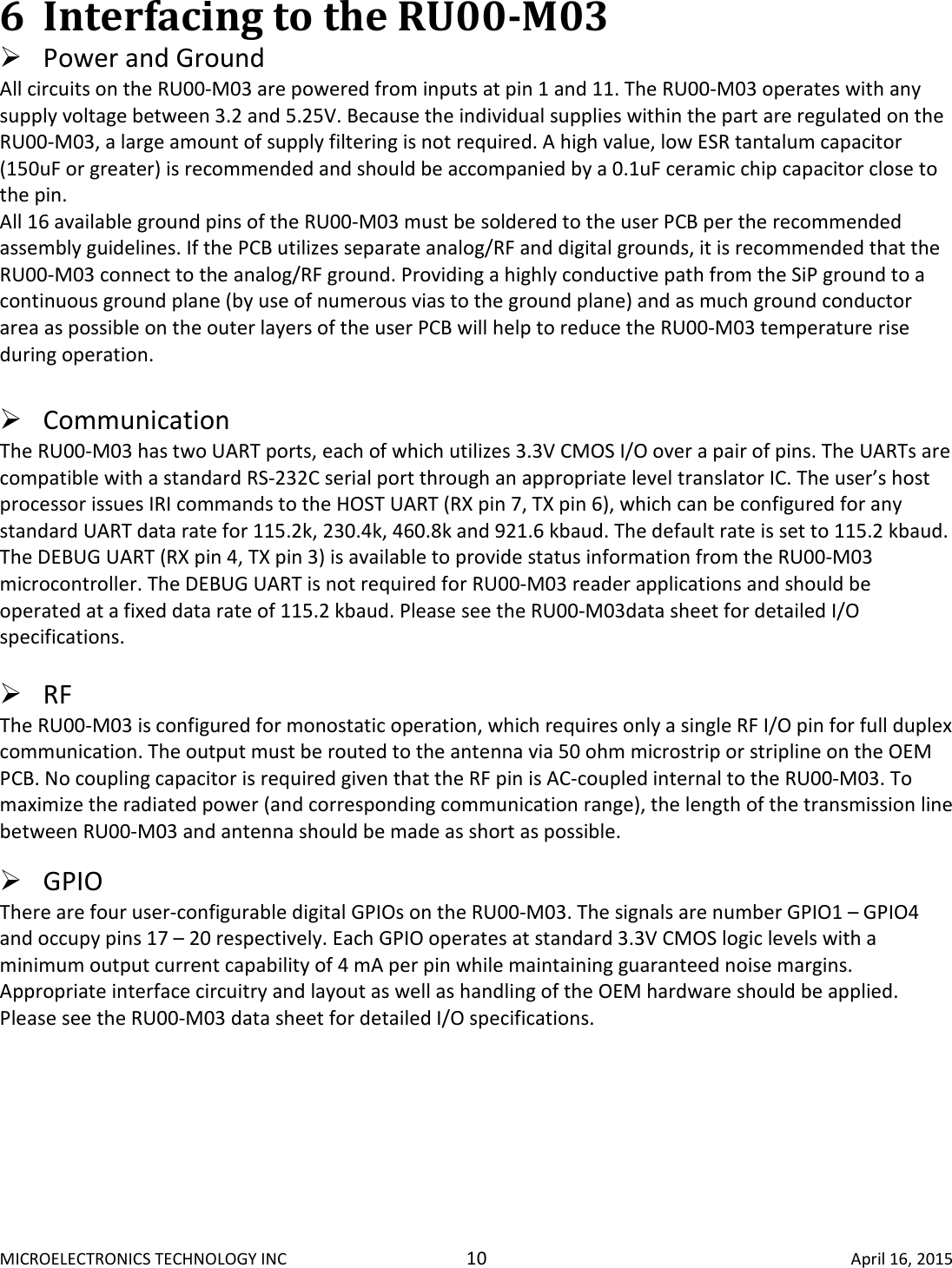 MICROELECTRONICS TECHNOLOGY INC  10  April 16, 2015 6 Interfacing to the RU00-M03   Power and Ground  All circuits on the RU00-M03 are powered from inputs at pin 1 and 11. The RU00-M03 operates with any supply voltage between 3.2 and 5.25V. Because the individual supplies within the part are regulated on the RU00-M03, a large amount of supply filtering is not required. A high value, low ESR tantalum capacitor (150uF or greater) is recommended and should be accompanied by a 0.1uF ceramic chip capacitor close to the pin.  All 16 available ground pins of the RU00-M03 must be soldered to the user PCB per the recommended assembly guidelines. If the PCB utilizes separate analog/RF and digital grounds, it is recommended that the RU00-M03 connect to the analog/RF ground. Providing a highly conductive path from the SiP ground to a continuous ground plane (by use of numerous vias to the ground plane) and as much ground conductor area as possible on the outer layers of the user PCB will help to reduce the RU00-M03 temperature rise during operation.    Communication  The RU00-M03 has two UART ports, each of which utilizes 3.3V CMOS I/O over a pair of pins. The UARTs are compatible with a standard RS-232C serial port through an appropriate level translator IC. The user’s host processor issues IRI commands to the HOST UART (RX pin 7, TX pin 6), which can be configured for any standard UART data rate for 115.2k, 230.4k, 460.8k and 921.6 kbaud. The default rate is set to 115.2 kbaud. The DEBUG UART (RX pin 4, TX pin 3) is available to provide status information from the RU00-M03 microcontroller. The DEBUG UART is not required for RU00-M03 reader applications and should be operated at a fixed data rate of 115.2 kbaud. Please see the RU00-M03data sheet for detailed I/O specifications.   RF  The RU00-M03 is configured for monostatic operation, which requires only a single RF I/O pin for full duplex communication. The output must be routed to the antenna via 50 ohm microstrip or stripline on the OEM PCB. No coupling capacitor is required given that the RF pin is AC-coupled internal to the RU00-M03. To maximize the radiated power (and corresponding communication range), the length of the transmission line between RU00-M03 and antenna should be made as short as possible.    GPIO  There are four user-configurable digital GPIOs on the RU00-M03. The signals are number GPIO1 – GPIO4 and occupy pins 17 – 20 respectively. Each GPIO operates at standard 3.3V CMOS logic levels with a minimum output current capability of 4 mA per pin while maintaining guaranteed noise margins. Appropriate interface circuitry and layout as well as handling of the OEM hardware should be applied. Please see the RU00-M03 data sheet for detailed I/O specifications.     