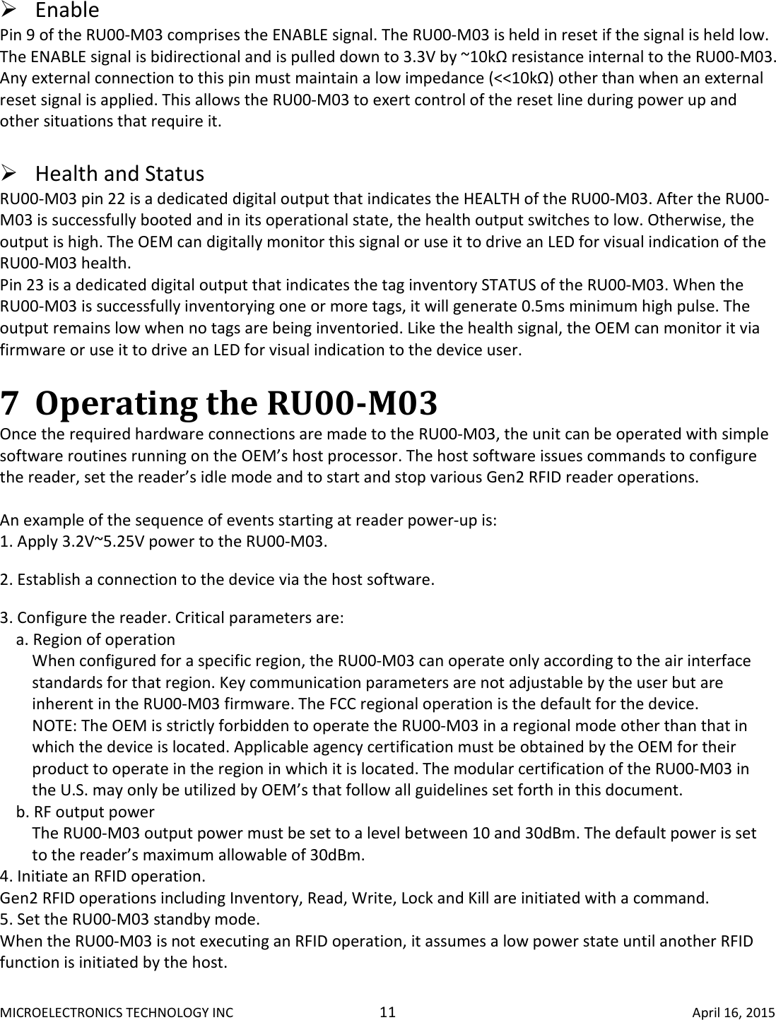 MICROELECTRONICS TECHNOLOGY INC  11  April 16, 2015   Enable Pin 9 of the RU00-M03 comprises the ENABLE signal. The RU00-M03 is held in reset if the signal is held low. The ENABLE signal is bidirectional and is pulled down to 3.3V by ~10kΩ resistance internal to the RU00-M03. Any external connection to this pin must maintain a low impedance (&lt;&lt;10kΩ) other than when an external reset signal is applied. This allows the RU00-M03 to exert control of the reset line during power up and other situations that require it.   Health and Status  RU00-M03 pin 22 is a dedicated digital output that indicates the HEALTH of the RU00-M03. After the RU00-M03 is successfully booted and in its operational state, the health output switches to low. Otherwise, the output is high. The OEM can digitally monitor this signal or use it to drive an LED for visual indication of the RU00-M03 health.  Pin 23 is a dedicated digital output that indicates the tag inventory STATUS of the RU00-M03. When the RU00-M03 is successfully inventorying one or more tags, it will generate 0.5ms minimum high pulse. The output remains low when no tags are being inventoried. Like the health signal, the OEM can monitor it via firmware or use it to drive an LED for visual indication to the device user.   7 Operating the RU00-M03  Once the required hardware connections are made to the RU00-M03, the unit can be operated with simple software routines running on the OEM’s host processor. The host software issues commands to configure the reader, set the reader’s idle mode and to start and stop various Gen2 RFID reader operations.   An example of the sequence of events starting at reader power-up is:  1. Apply 3.2V~5.25V power to the RU00-M03.  2. Establish a connection to the device via the host software.  3. Configure the reader. Critical parameters are:  a. Region of operation  When configured for a specific region, the RU00-M03 can operate only according to the air interface standards for that region. Key communication parameters are not adjustable by the user but are inherent in the RU00-M03 firmware. The FCC regional operation is the default for the device.  NOTE: The OEM is strictly forbidden to operate the RU00-M03 in a regional mode other than that in which the device is located. Applicable agency certification must be obtained by the OEM for their product to operate in the region in which it is located. The modular certification of the RU00-M03 in the U.S. may only be utilized by OEM’s that follow all guidelines set forth in this document.  b. RF output power  The RU00-M03 output power must be set to a level between 10 and 30dBm. The default power is set to the reader’s maximum allowable of 30dBm.  4. Initiate an RFID operation.  Gen2 RFID operations including Inventory, Read, Write, Lock and Kill are initiated with a command. 5. Set the RU00-M03 standby mode.  When the RU00-M03 is not executing an RFID operation, it assumes a low power state until another RFID function is initiated by the host.     