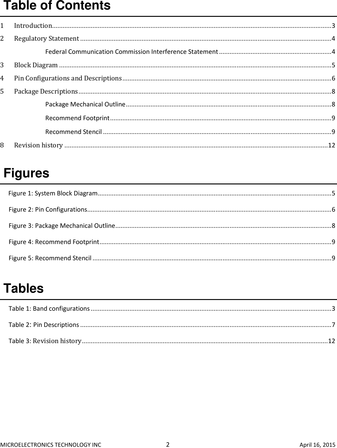 MICROELECTRONICS TECHNOLOGY INC  2  April 16, 2015 Table of Contents  1 Introduction............................................................................................................................................................... 3 2 Regulatory Statement ............................................................................................................................................... 4  Federal Communication Commission Interference Statement ................................................................ 4 3 Block Diagram ........................................................................................................................................................... 5 4 Pin Configurations and Descriptions ....................................................................................................................... 6 5 Package Descriptions ................................................................................................................................................ 8  Package Mechanical Outline ..................................................................................................................... 8  Recommend Footprint .............................................................................................................................. 9  Recommend Stencil .................................................................................................................................. 9 8 Revision history ...................................................................................................................................................... 12  Figures  Figure 1: System Block Diagram ..................................................................................................................................... 5 Figure 2: Pin Configurations ........................................................................................................................................... 6 Figure 3: Package Mechanical Outline ........................................................................................................................... 8 Figure 4: Recommend Footprint .................................................................................................................................... 9 Figure 5: Recommend Stencil ........................................................................................................................................ 9  Tables  Table 1: Band configurations ......................................................................................................................................... 3 Table 2: Pin Descriptions ............................................................................................................................................... 7 Table 3: Revision history ............................................................................................................................................ 12     