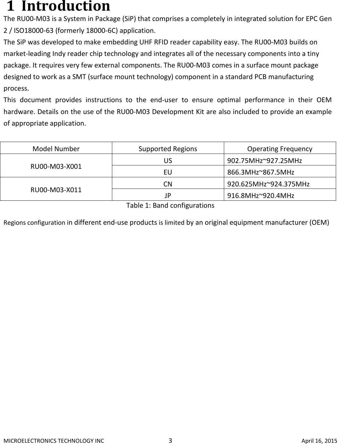 MICROELECTRONICS TECHNOLOGY INC  3  April 16, 2015 1 Introduction The RU00-M03 is a System in Package (SiP) that comprises a completely in integrated solution for EPC Gen 2 / ISO18000-63 (formerly 18000-6C) application.  The SiP was developed to make embedding UHF RFID reader capability easy. The RU00-M03 builds on market-leading Indy reader chip technology and integrates all of the necessary components into a tiny package. It requires very few external components. The RU00-M03 comes in a surface mount package designed to work as a SMT (surface mount technology) component in a standard PCB manufacturing process.  This  document  provides  instructions  to  the  end-user  to  ensure  optimal  performance  in  their  OEM hardware. Details on the use of the RU00-M03 Development Kit are also included to provide an example of appropriate application.  Model Number  Supported Regions  Operating Frequency RU00-M03-X001  US  902.75MHz~927.25MHz EU  866.3MHz~867.5MHz RU00-M03-X011  CN  920.625MHz~924.375MHz JP  916.8MHz~920.4MHz Table 1: Band configurations Regions configuration in different end-use products is limited by an original equipment manufacturer (OEM)   