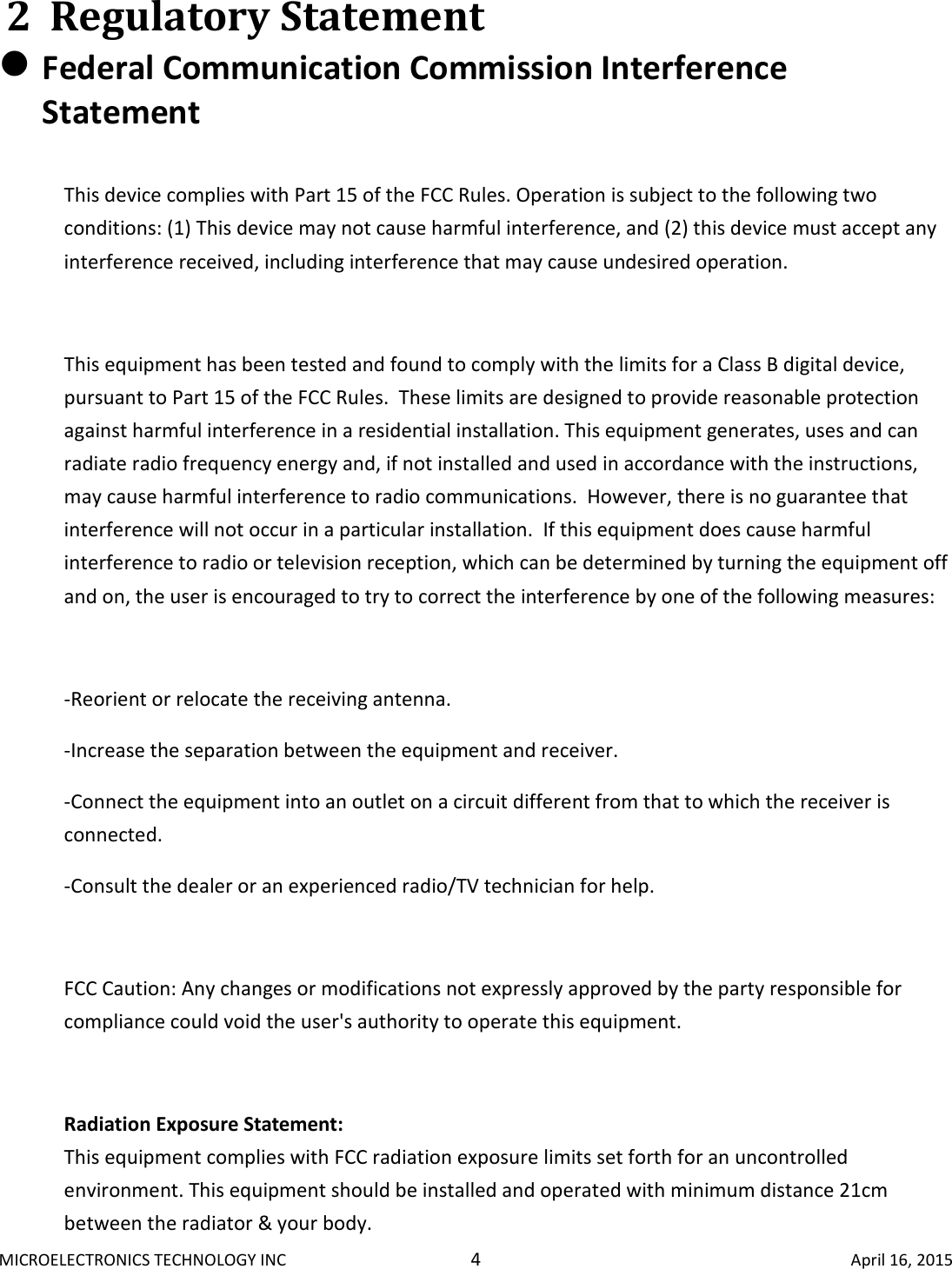 MICROELECTRONICS TECHNOLOGY INC  4  April 16, 2015 2 Regulatory Statement  Federal Communication Commission Interference Statement  This device complies with Part 15 of the FCC Rules. Operation is subject to the following two conditions: (1) This device may not cause harmful interference, and (2) this device must accept any interference received, including interference that may cause undesired operation.  This equipment has been tested and found to comply with the limits for a Class B digital device, pursuant to Part 15 of the FCC Rules.  These limits are designed to provide reasonable protection against harmful interference in a residential installation. This equipment generates, uses and can radiate radio frequency energy and, if not installed and used in accordance with the instructions, may cause harmful interference to radio communications.  However, there is no guarantee that interference will not occur in a particular installation.  If this equipment does cause harmful interference to radio or television reception, which can be determined by turning the equipment off and on, the user is encouraged to try to correct the interference by one of the following measures:  -Reorient or relocate the receiving antenna. -Increase the separation between the equipment and receiver. -Connect the equipment into an outlet on a circuit different from that to which the receiver is connected. -Consult the dealer or an experienced radio/TV technician for help.  FCC Caution: Any changes or modifications not expressly approved by the party responsible for compliance could void the user&apos;s authority to operate this equipment.  Radiation Exposure Statement: This equipment complies with FCC radiation exposure limits set forth for an uncontrolled environment. This equipment should be installed and operated with minimum distance 21cm between the radiator &amp; your body. 