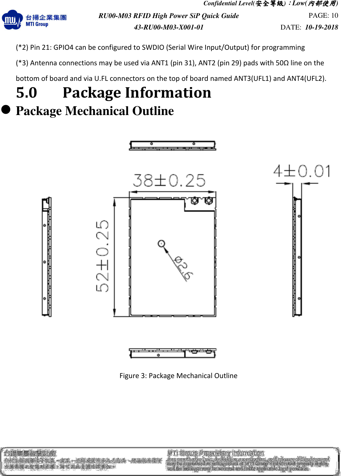 Confidential Level(安全安全安全安全等級等級等級等級)：：：：Low(內部使用內部使用內部使用內部使用)  RU00-M03 RFID High Power SiP Quick Guide  PAGE: 10 43-RU00-M03-X001-01  DATE:  10-19-2018    (*2) Pin 21: GPIO4 can be configured to SWDIO (Serial Wire Input/Output) for programming (*3) Antenna connections may be used via ANT1 (pin 31), ANT2 (pin 29) pads with 50Ω line on the   bottom of board and via U.FL connectors on the top of board named ANT3(UFL1) and ANT4(UFL2). 5.0    Package Information  Package Mechanical Outline  Figure 3: Package Mechanical Outline      