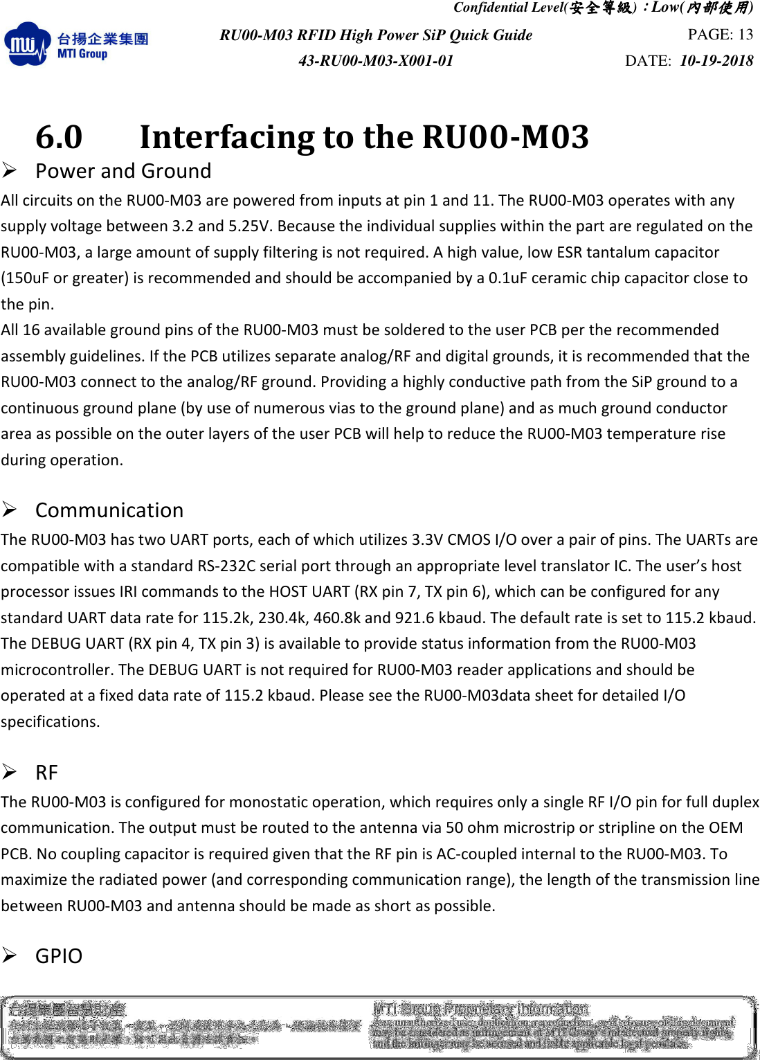 Confidential Level(安全安全安全安全等級等級等級等級)：：：：Low(內部使用內部使用內部使用內部使用)  RU00-M03 RFID High Power SiP Quick Guide  PAGE: 13 43-RU00-M03-X001-01  DATE:  10-19-2018     6.0    Interfacing to the RU00-M03  Power and Ground   All circuits on the RU00-M03 are powered from inputs at pin 1 and 11. The RU00-M03 operates with any supply voltage between 3.2 and 5.25V. Because the individual supplies within the part are regulated on the RU00-M03, a large amount of supply filtering is not required. A high value, low ESR tantalum capacitor (150uF or greater) is recommended and should be accompanied by a 0.1uF ceramic chip capacitor close to the pin. All 16 available ground pins of the RU00-M03 must be soldered to the user PCB per the recommended assembly guidelines. If the PCB utilizes separate analog/RF and digital grounds, it is recommended that the RU00-M03 connect to the analog/RF ground. Providing a highly conductive path from the SiP ground to a continuous ground plane (by use of numerous vias to the ground plane) and as much ground conductor area as possible on the outer layers of the user PCB will help to reduce the RU00-M03 temperature rise during operation.     Communication   The RU00-M03 has two UART ports, each of which utilizes 3.3V CMOS I/O over a pair of pins. The UARTs are compatible with a standard RS-232C serial port through an appropriate level translator IC. The user’s host processor issues IRI commands to the HOST UART (RX pin 7, TX pin 6), which can be configured for any standard UART data rate for 115.2k, 230.4k, 460.8k and 921.6 kbaud. The default rate is set to 115.2 kbaud. The DEBUG UART (RX pin 4, TX pin 3) is available to provide status information from the RU00-M03 microcontroller. The DEBUG UART is not required for RU00-M03 reader applications and should be operated at a fixed data rate of 115.2 kbaud. Please see the RU00-M03data sheet for detailed I/O specifications.   RF   The RU00-M03 is configured for monostatic operation, which requires only a single RF I/O pin for full duplex communication. The output must be routed to the antenna via 50 ohm microstrip or stripline on the OEM PCB. No coupling capacitor is required given that the RF pin is AC-coupled internal to the RU00-M03. To maximize the radiated power (and corresponding communication range), the length of the transmission line between RU00-M03 and antenna should be made as short as possible.     GPIO   