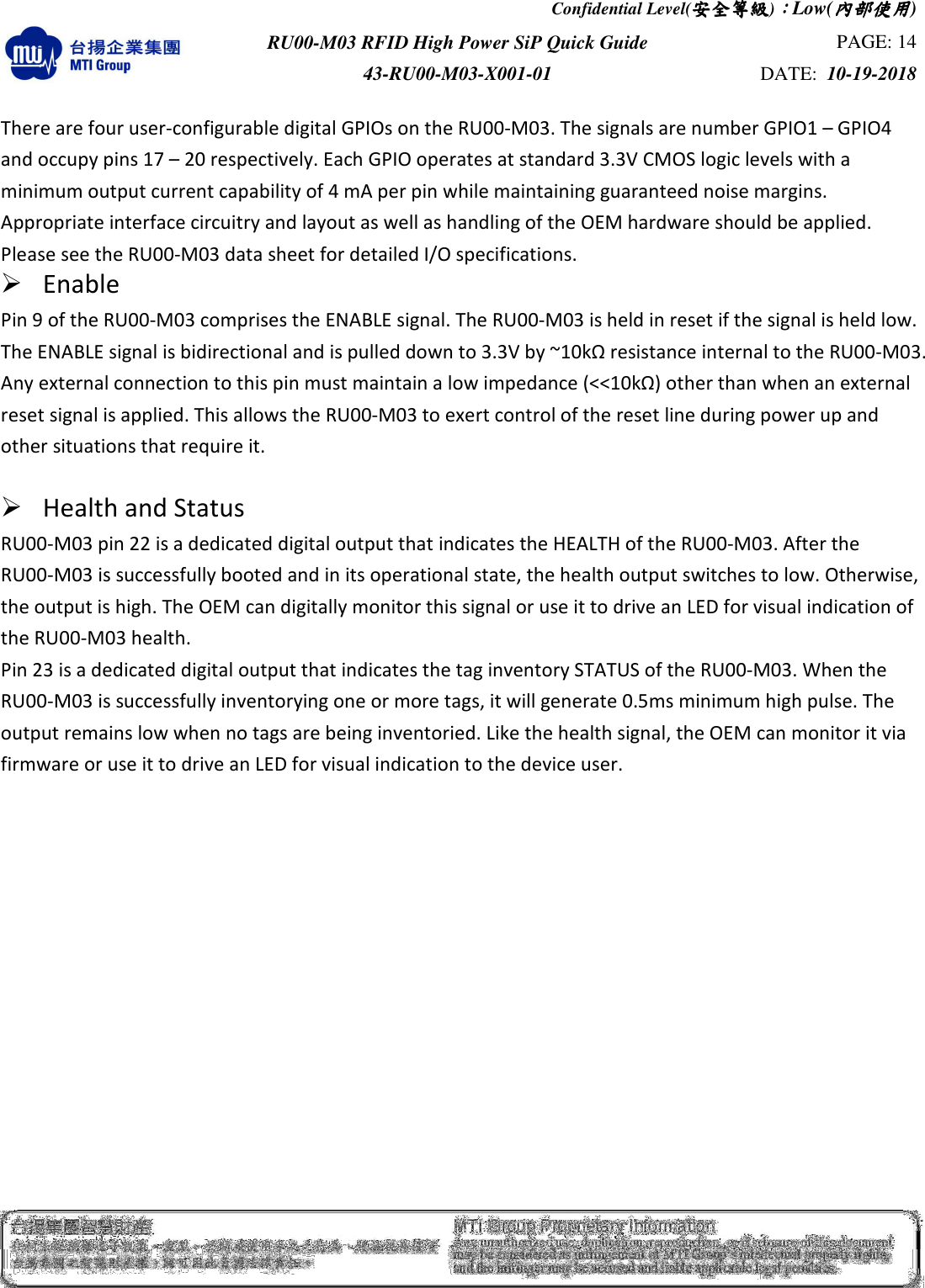 Confidential Level(安全安全安全安全等級等級等級等級)：：：：Low(內部使用內部使用內部使用內部使用)  RU00-M03 RFID High Power SiP Quick Guide  PAGE: 14 43-RU00-M03-X001-01  DATE:  10-19-2018    There are four user-configurable digital GPIOs on the RU00-M03. The signals are number GPIO1 – GPIO4 and occupy pins 17 – 20 respectively. Each GPIO operates at standard 3.3V CMOS logic levels with a minimum output current capability of 4 mA per pin while maintaining guaranteed noise margins. Appropriate interface circuitry and layout as well as handling of the OEM hardware should be applied. Please see the RU00-M03 data sheet for detailed I/O specifications.    Enable Pin 9 of the RU00-M03 comprises the ENABLE signal. The RU00-M03 is held in reset if the signal is held low. The ENABLE signal is bidirectional and is pulled down to 3.3V by ~10kΩ resistance internal to the RU00-M03. Any external connection to this pin must maintain a low impedance (&lt;&lt;10kΩ) other than when an external reset signal is applied. This allows the RU00-M03 to exert control of the reset line during power up and other situations that require it.   Health and Status   RU00-M03 pin 22 is a dedicated digital output that indicates the HEALTH of the RU00-M03. After the RU00-M03 is successfully booted and in its operational state, the health output switches to low. Otherwise, the output is high. The OEM can digitally monitor this signal or use it to drive an LED for visual indication of the RU00-M03 health. Pin 23 is a dedicated digital output that indicates the tag inventory STATUS of the RU00-M03. When the RU00-M03 is successfully inventorying one or more tags, it will generate 0.5ms minimum high pulse. The output remains low when no tags are being inventoried. Like the health signal, the OEM can monitor it via firmware or use it to drive an LED for visual indication to the device user.                