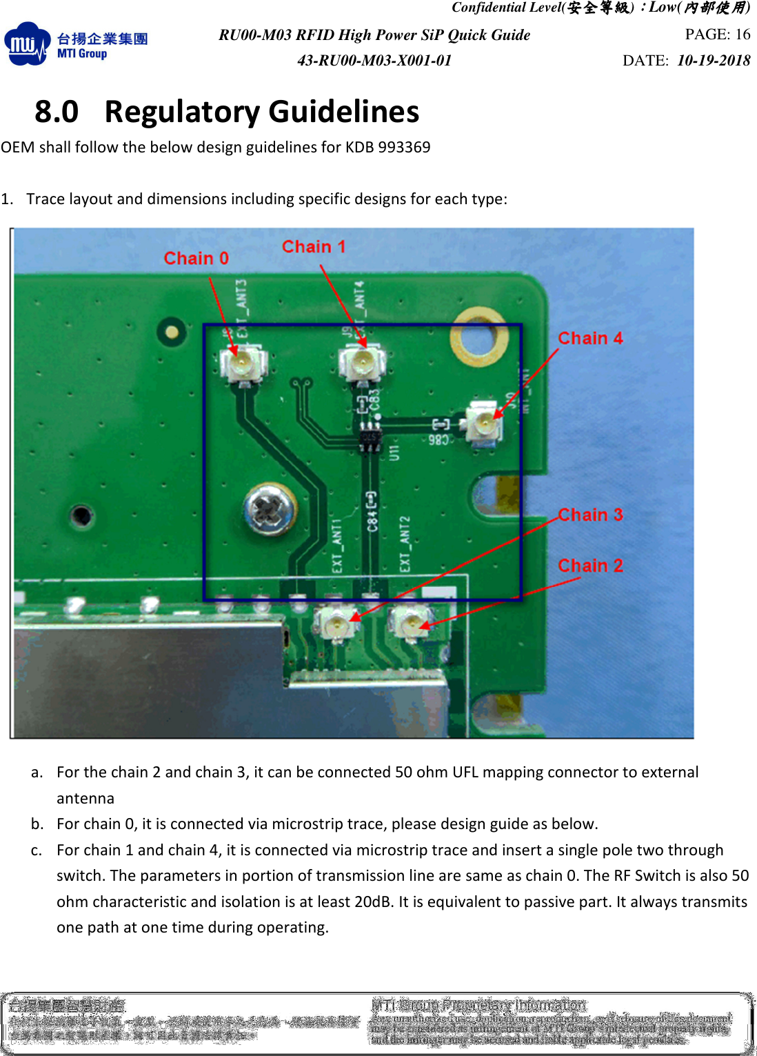 Confidential Level(安全安全安全安全等級等級等級等級)：：：：Low(內部使用內部使用內部使用內部使用)  RU00-M03 RFID High Power SiP Quick Guide  PAGE: 16 43-RU00-M03-X001-01  DATE:  10-19-2018    8.0  Regulatory Guidelines OEM shall follow the below design guidelines for KDB 993369    1. Trace layout and dimensions including specific designs for each type:   a. For the chain 2 and chain 3, it can be connected 50 ohm UFL mapping connector to external antenna         b. For chain 0, it is connected via microstrip trace, please design guide as below.    c. For chain 1 and chain 4, it is connected via microstrip trace and insert a single pole two through switch. The parameters in portion of transmission line are same as chain 0. The RF Switch is also 50 ohm characteristic and isolation is at least 20dB. It is equivalent to passive part. It always transmits one path at one time during operating.     