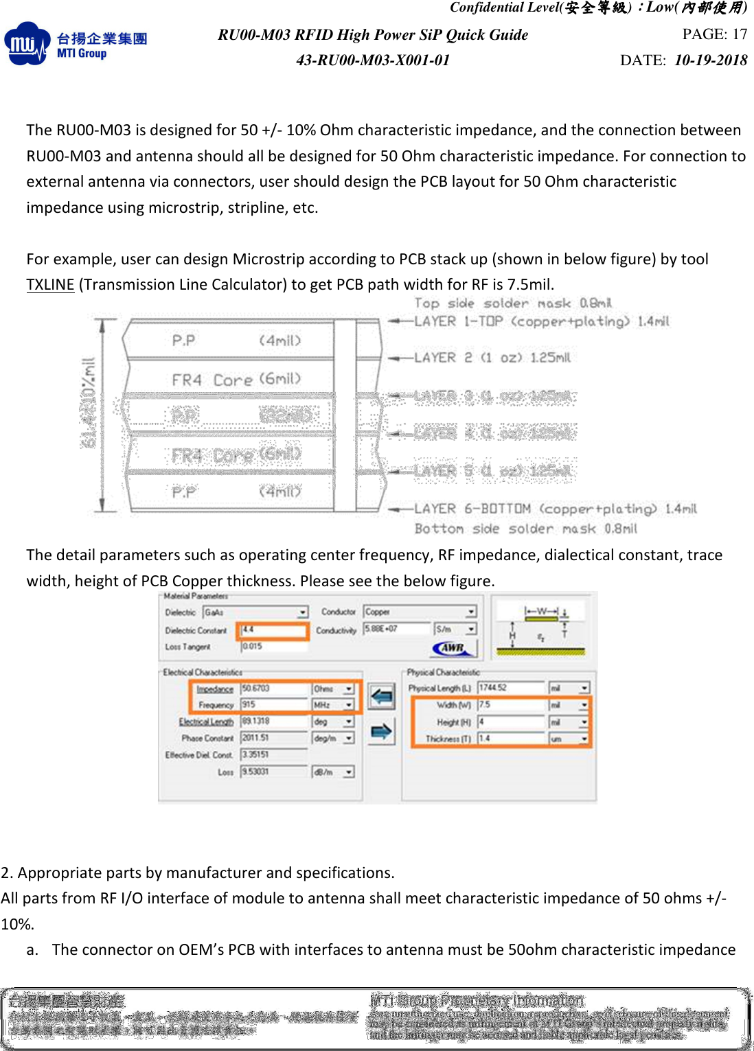 Confidential Level(安全安全安全安全等級等級等級等級)：：：：Low(內部使用內部使用內部使用內部使用)  RU00-M03 RFID High Power SiP Quick Guide  PAGE: 17 43-RU00-M03-X001-01  DATE:  10-19-2018     The RU00-M03 is designed for 50 +/- 10% Ohm characteristic impedance, and the connection between RU00-M03 and antenna should all be designed for 50 Ohm characteristic impedance. For connection to external antenna via connectors, user should design the PCB layout for 50 Ohm characteristic impedance using microstrip, stripline, etc.             For example, user can design Microstrip according to PCB stack up (shown in below figure) by tool TXLINE (Transmission Line Calculator) to get PCB path width for RF is 7.5mil.  The detail parameters such as operating center frequency, RF impedance, dialectical constant, trace width, height of PCB Copper thickness. Please see the below figure.    2. Appropriate parts by manufacturer and specifications.   All parts from RF I/O interface of module to antenna shall meet characteristic impedance of 50 ohms +/- 10%.   a. The connector on OEM’s PCB with interfaces to antenna must be 50ohm characteristic impedance 